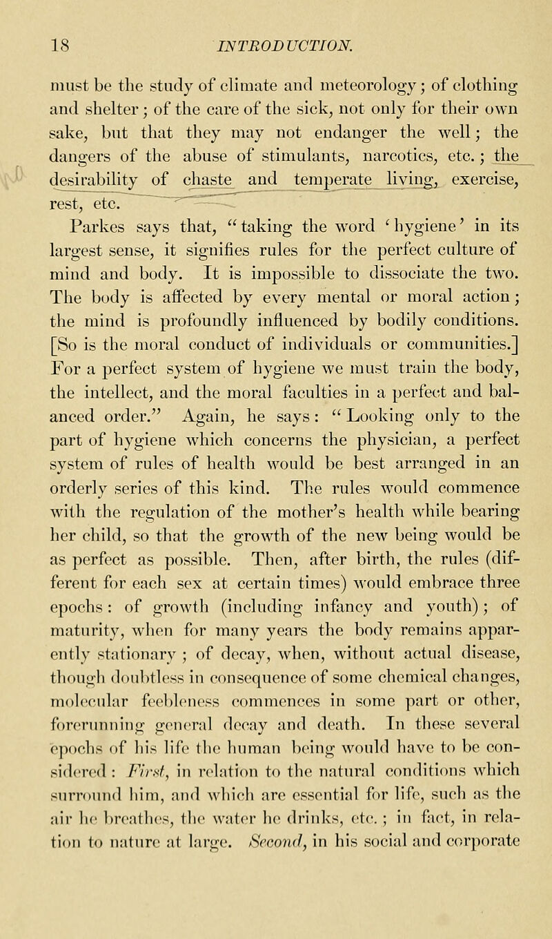 must be the study of climate and meteorology; of clothing and shelter; of the care of the sick, not only for their own sake, but that they may not endanger the well; the dangers of the abuse of stimulants, narcotics, etc.; tlie_ desirability of chaste and teraperate_2iying, exercise, rest, etc. -—p———-^ Parkes says that,  taking the word ' hygiene' in its largest sense, it signifies rules for the perfect culture of mind and body. It is impossible to dissociate the two. The body is affected by every mental or moral action; the mind is profoundly influenced by bodily conditions. [So is the moral conduct of individuals or communities.] For a perfect system of hygiene we must train the body, the intellect, and the moral faculties in a perfect and bal- anced order. Again, he says:  Looking only to the part of hygiene which concerns the physician, a perfect system of rules of health would be best arranged in an orderly series of this kind. The rules would commence with the regulation of the mother's health while bearing her child, so that the growth of the new being would be as perfect as possible. Then, after birth, the rules (dif- ferent for each sex at certain times) would embrace three epochs: of growth (including infancy and youth); of maturity, when for many years the body remains appar- ently stationary ; of decay, when, without actual disease, though doubtless in consequence of some chemical changes, molc^cular feobl(Miess commences in some part or other, forcruTiniiig general decay and death. In these several epochs of his life the human being would have to be con- sidered : Fird^ in relation to the natural conditions which surround him, and which are essential for lif(\ such as the air he breathes, the water he drinks, etc. ; in fact, in rela- tion to nature at large. Second, in his social and corporate