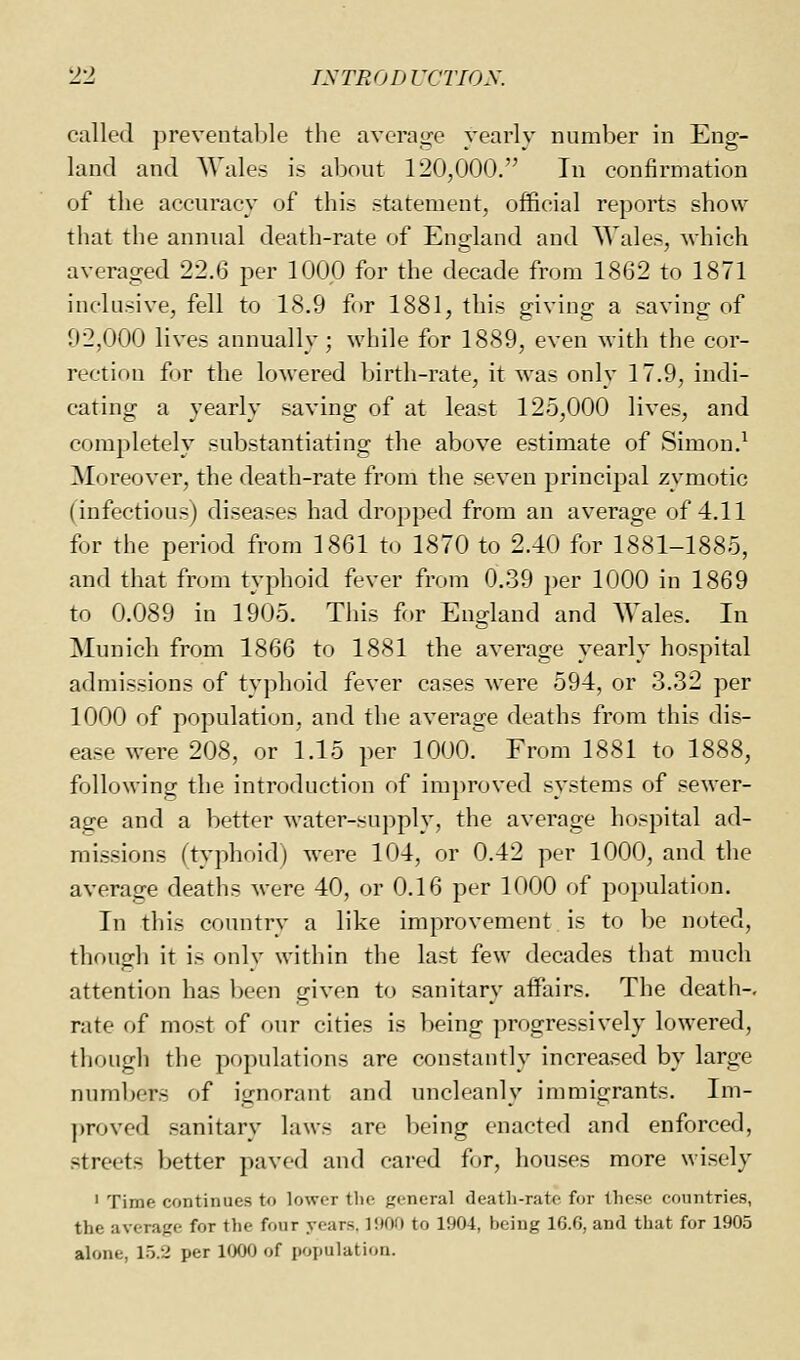 called ])revental)le the average yearly number in Eng- land and Wale- i.< abniit 120,000. In confirmation of the accuracy of this statement, official reports show that the annual death-rate of Englaud and Wales, which averaged 22.6 per 1000 for the decade from 1862 to 1871 inclusive, fell to 18.9 for 1881, this giving a saving of 02,000 lives annually; while for 1889, even with the cor- rection for the lowered birth-rate, it was only 17.9, indi- cating a yearly saving of at least 125,000 lives, and completely substantiating the above estimate of Simon.^ Moreover, the death-rate from the seven principal zymotic (infectious) diseases had dropped from an average of 4.11 for the period from 1861 to 1870 to 2.40 for 1881-1885, and that from typhoid fever from 0.39 i)er 1000 in 1869 to 0.089 in 1905. This for England and Wales. In Munich from 1866 to 1881 the average yearly hospital admissions of typhoid fever cases were 594, or 3.32 per 1000 of population, and the average deaths from this dis- ease were 208, or 1.15 per 1000. From 1881 to 1888, following the introduction of improved systems of sewer- age and a better water-supply, the average hospital ad- missions (typh(.id) were 104, or 0.42 per 1000, and the average deaths were 40, or 0.16 per 1000 of population. In this country a like improvement is to be noted, though it is onlv within the last few decades tliat much attention has been given to sanitary affairs. The death-, rate of most of our cities is l^eing progressively lowered, though the populations are constantly increased by large numbers of ignorant and uncleanly immigrants. Im- ])roved sanitary laws are being enacted and enforced, streets Ijetter paved and cared for, houses more wisely ' Time continues to lower tlie general death-rate for these countries, the average for the four years. 1900 to 1904, being 16.6, and that for 1905 alone, 1.5.2 per 1000 of population.