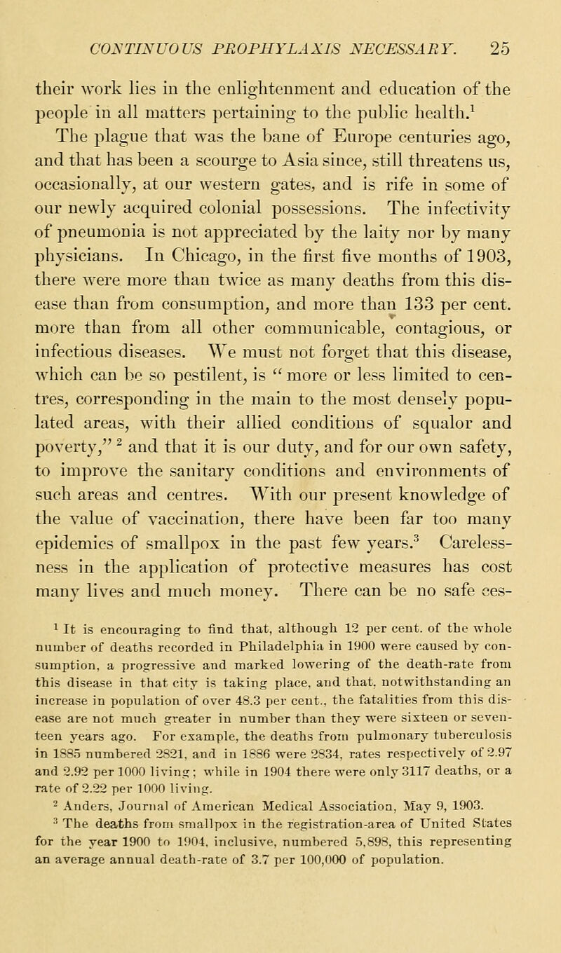 their work lies in the enlightenment and education of the people in all matters pertaining to the public health.^ The plague that was the bane of Europe centuries ago, and that has been a scourge to Asia since, still threatens us, occasionally, at our western gates, and is rife in some of our newly acquired colonial possessions. The infectivity of pneumonia is not appreciated by the laity nor by many physicians. In Chicago, in the first five months of 1903, there were more than twice as many deaths from this dis- ease than from consumption, and more than 133 per cent. more than from all other communicable, contagious, or infectious diseases. We must not forget that this disease, which can be so pestilent, is  more or less limited to cen- tres, corresponding in the main to the most densely popu- lated areas, with their allied conditions of squalor and poverty, ^ and that it is our duty, and for our own safety, to improve the sanitary conditions and environments of such areas and centres. With our present knowledge of the value of vaccination, there have been far too many epidemics of smallpox in the past few years.^ Careless- ness in the application of protective measures has cost many lives and much money. There can be no safe ces- 1 It is encouraging to find that, although 12 per cent, of the whole number of deaths recorded in Philadelphia in 1900 were caused by con- sumption, a progressive and marked lowering of the death-rate from this disease in that city is taking place, and that, notwithstanding an increase in population of over 48.3 per cent., the fatalities from this dis- ease are not much greater in number than they were sixteen or seven- teen years ago. For example, the deaths from pulmonary tuberculosis in 1885 numbered 2821, and in 1886 were 2834, rates respectively of 2.97 and 2.92 per 1000 living ; while in 1904 there were only 3117 deaths, or a rate of 2.22 per 1000 living. ^ Anders, Journal of American Medical Association, May 9, 1903. •'' The deaths from smallpox in the registration-area of United States for the year 1900 to 1904. inclusive, numbered 5.898, this representing an average annual death-rate of 3.7 per 100,000 of population.