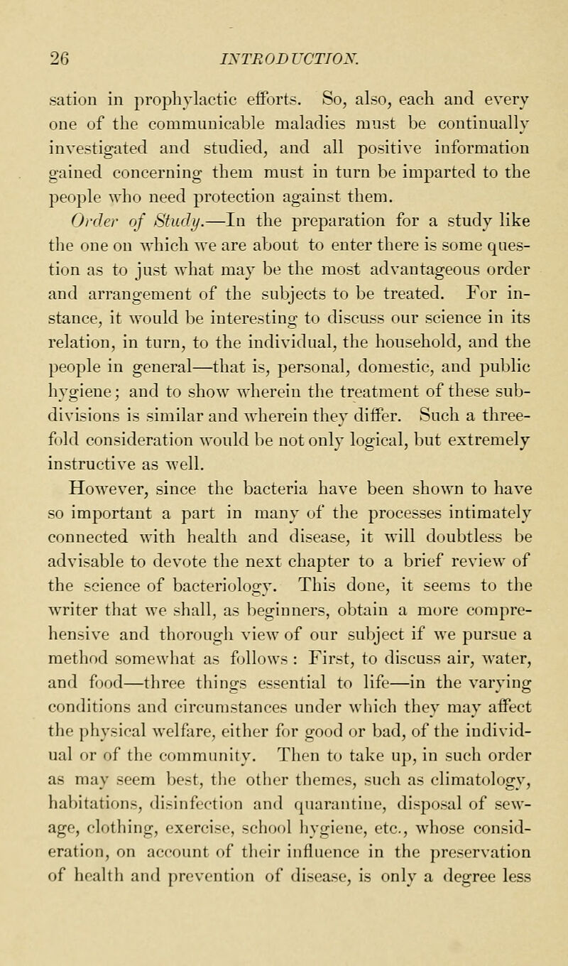 sation in prophylactic eiforts. So, also, eacli and every one of the communicable maladies must be continually investigated and studied, and all positive information gained concerning them must in turn be imparted to the people who need protection against them. Order of Study.—In the preparation for a study like the one on which we are about to enter there is some ques- tion as to just what may be the most advantageous order and arrangement of the subjects to be treated. For in- stance, it would be interesting to discuss our science in its relation, in turn, to the individual, the household, and the people in general—that is, personal, domestic, and public hygiene; and to show wherein the treatment of these sub- divisions is similar and wherein they diifer. Such a three- fold consideration would be not only logical, but extremely instructive as well. However, since the bacteria have been shown to have so important a part in many of the processes intimately connected with health and disease, it will doubtless be advisable to devote the next chapter to a brief review of the science of bacteriology. This done, it seems to the writer that we shall, as beginners, obtain a more compre- hensive and thorough view of our subject if we pursue a method somewhat as follows : First, to discuss air, water, and food—three things essential to life—in the varying conditions and circumstances under which they may affect the physical welfare, either for good or bad, of the individ- ual or of the community. Then to take up, in such order as may seem best, the other themes, such as climatology, habitations, disinfection and quarantine, disposal of sew- age, clothing, exercise, school hygiene, etc., whose consid- eration, on account of their influence in the pre-servation of health and prevention of disease, is only a degree less