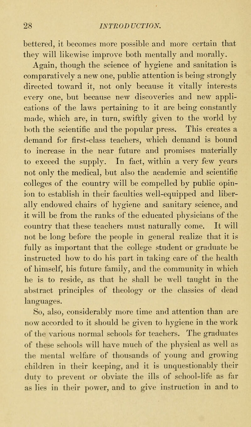 bettered, it becomes more possible and more certain that they will likewise improve both mentally and morally. Again, though the science of hygiene and sanitation is comparatively a new one, public attention is being strongly directed toward it, not only because it vitally interests every one, but because new discoveries and new appli- cations of the laws pertaining to it are being constantly made, which are, in turn, swiftly given to the world by both the scientific and the popular press. This creates a demand for first-class teachers, which demand is bound to increase in the near future and promises materially to exceed the supply. In fact, within a very few years not only the medical, but also the academic and scientific colleges of the country will be compelled by public opin- ion to establish in their faculties well-equipped and liber- ally endowed chairs of hygiene and sanitary science, and it will be from the ranks of the educated pliysicians of the country that these teachers must naturally come. It will not be long before the people in general realize that it is fully as important that the college student or graduate be instructed how to do his part in taking care of the health of himself, his future family, and the community in which he is to reside, as that he shall be well taught in the abstract principles of theology or the classics of dead languages. So, also, considerably more time and attention than are now accorded to it should l)e given to hygiene in the work of the various normal scliools for teachers. The graduates of these schools will have much of the physical as well as the mental welfare of thousands of young and growing children in their keeping, and it is unquestionably their duty to prevent or obviate the ills of school-life as far as lies in their power, and to give instruction in and to