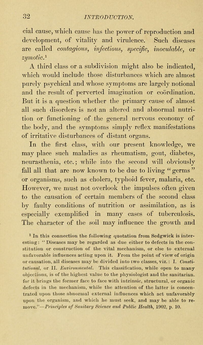 cial cause, which cause lias the power of reproduction and development, of vitality and virulence. Such diseases are called contagious, infectious, specific, inoculable, or zymotic^ A third class or a subdivision might also be indicated, Avhicli would include those disturbances which are almost purely psychical and whose symptoms are largely notional and the result of perverted imagination or coordination. But it is a question whether the primary cause of almost all such disorders is not an altered and abnormal nutri- tion or functioning of the general nervous economy of the body, and the symptoms simply reflex manifestations of irritative disturbances of distant organs. In the first class, with our present knowledge, we may place such maladies as rheumatism, gout, diabetes, neurasthenia, etc.; while into the second will obviously fall all that are now known to be due to living  germs  or organisms, such as cholera, typhoid fever, malaria, etc. However, we must not overlook the impulses often given to the causation of certain members of the second class by faulty conditions of nutrition or assimilation, as is especially exemplified in many cases of tuberculosis. The character of the soil may influence the growth and * In this connection the following quotation from Sedgwick is inter- esting:  Diseases may be regarded as due either to defects in the con- stitution or construction of the vital mechanism, or else to external unfavorable influences acting upon it. From the point of view of origin or causation, all diseases may be divided into two classes, viz.: I. Consti- tutional, or II. Enviroiunental. This classification, while open to many oiyections, is of the highest value to the physiologist and the sanitarian, for it brings the former face to face with intrinsic, structural, or organic defects in the mechanism, while the attention of the latter is concen- trated upon those abnormal external influences which act unfavorably upon the organism, and which he must seek, and may be able to re- move.—Principles of Sanitary Science and Public Health, 1902, p. 10.