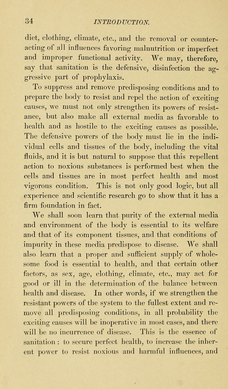 diet, clothing, climate, etc., and the removal or counter- acting of all influences favoring malnutrition or imperfect and improper functional activity. We may, therefore, say that sanitation is the defensive, disinfection the ag- gressive part of prophylaxis. To suppress and remove predisposing conditions and to prepare the body to resist and repel the action of exciting causes, we must not only strengthen its powers of resist- ance, but also make all external media as favorable to health and as hostile to the exciting causes as possible. The defensive powers of the body must lie in the indi- vidual cells and tissues of the body, including the vital fluids, and it is but natural to suppose that this repellent action to noxious substances is performed best when the cells and tissues are in most perfect health and most vigorous condition. This is not only good logic, but all experience and scientific research go to show that it has a firm foundation in fact. We shall soon learn that purity of the external media and environment of the body is essential to its welfare and that of its component tissues, and that conditions of impurity in these media predispose to disease. We shall also learn that a proper and sufficient supply of whole- some food is essential to health, and that certain other factors, as sex, age, clothing, climate, etc., may act for good or ill in the determination of the balance between health and disease. In other words, if we strengthen the resistant powers of the system to the fullest extent and re- move all predisposing conditions, in all probability the exciting causes will be inoperative in most cases, and there will b(! no iiuuirrence of disease. This is the essence of sanitation : to secure perfect health, to increase the inher- ent power to resist noxious and harmful influences, and