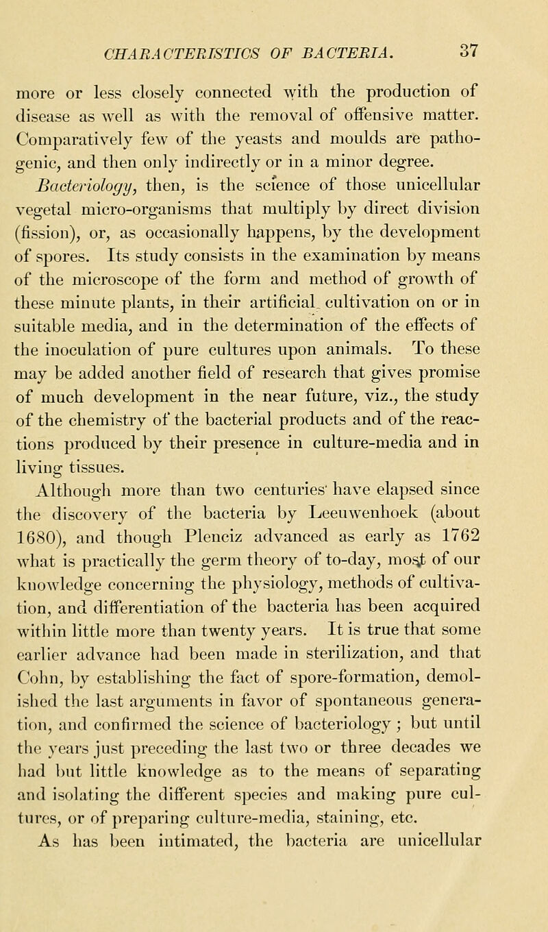 more or less closely connected with the production of disease as well as with the removal of offensive matter. Comparatively few of the yeasts and moulds are patho- genic, and then only indirectly or in a minor degree. Bacteriology, then, is the science of those unicellular vegetal micro-organisms that multiply by direct division (fission), or, as occasionally happens, by the development of spores. Its study consists in the examination by means of the microscope of the form and method of growth of these minute plants, in their artificial cultivation on or in suitable media, and in the determination of the effects of the inoculation of pure cultures upon animals. To these may be added another field of research that gives promise of much development in the near future, viz., the study of the chemistry of the bacterial products and of the reac- tions produced by their presence in culture-media and in living tissues. Although more than two centuries' have elapsed since the discovery of the bacteria by Leeuwenhoek (about 1680), and though Plenciz advanced as early as 1762 what is practically the germ theory of to-day, mo^ of our knowledge concerning the physiology, methods of cultiva- tion, and differentiation of the bacteria has been acquired within little more than twenty years. It is true that some earlier advance had been made in sterilization, and that Cohn, by establishing the fact of spore-formation, demol- ished the last arguments in favor of spontaneous genera- tion, and confirmed the science of bacteriology; but until the years just preceding the last two or three decades we had but little knowledge as to the means of separating and isolating the different species and making pure cul- tures, or of preparing culture-media, staining, etc. As has l)een intimated, the bacteria are unicellular