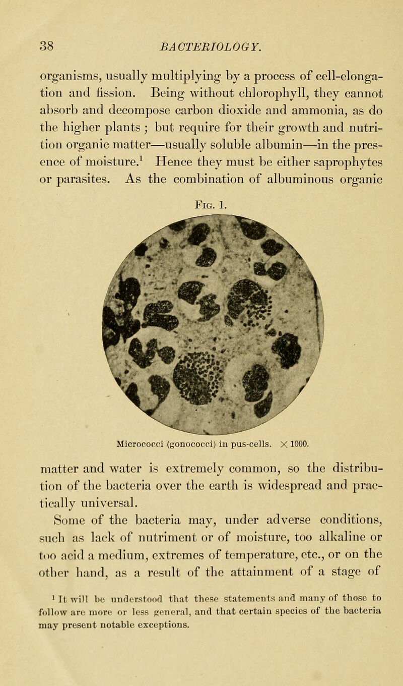 organisms, usually multiplying by a process of cell-elonga- tion and fission. Being without chlorophyll, they cannot absorb and decompose carbon dioxide and ammonia, as do the higher plants ; but require for their growth and nutri- tion organic matter—usually soluble albumin—in the pres- ence of moisture.^ Hence they must be either saprophytes or parasites. As the combination of albuminous organic Micrococfi (gonococcij in jju.s-cells. X 1000. matter and water is extremely common, so the distribu- tion of the bacteria over the earth is widespread and })rac- tically universal. Some of the bacteria may, under adverse conditions, such as lack of nutriment or of moisture, too alkaline or ttio acid a medium, extremes of temperature, etc., or on the other hand, as a result of the attainment of a stage of ' It will be understoofl that these statements and many of those to follow are more or less ;;eneral, and that certain species of the bacteria may present notable exceptions.