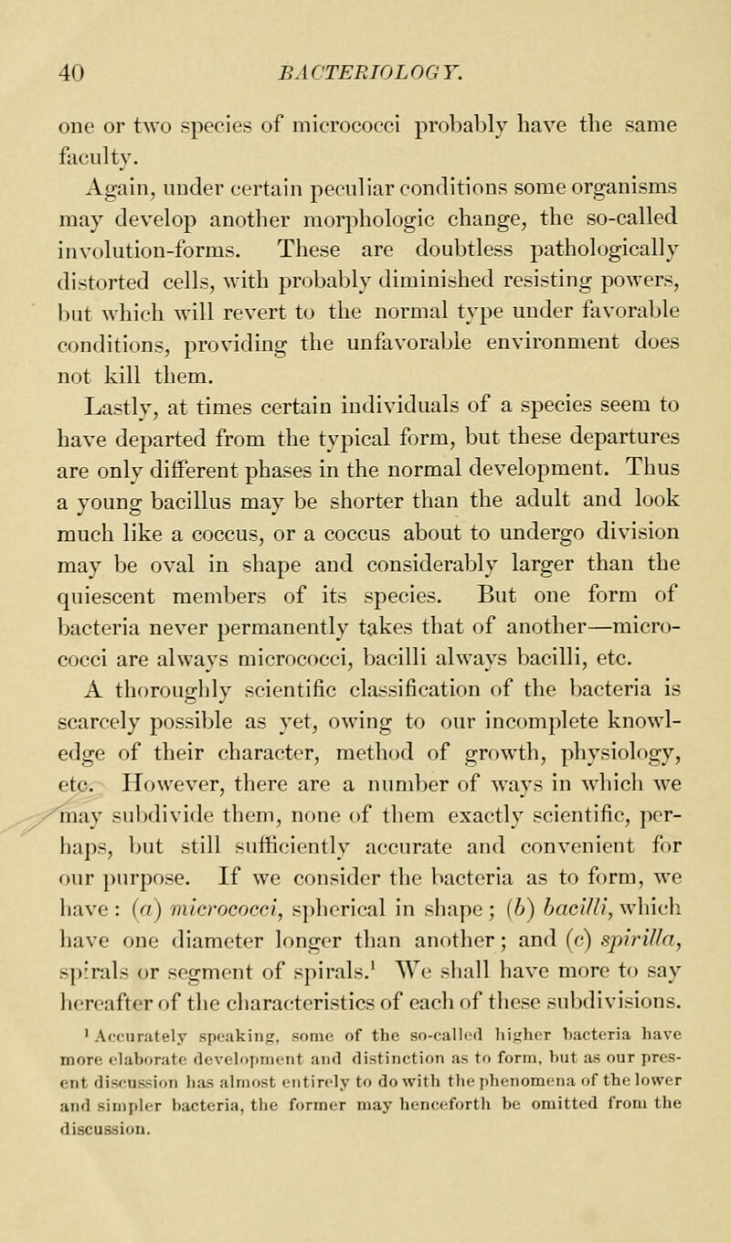 one or two species of micrococci probably have the same faculty. Again, under certain peculiar conditions some organisms may develop another morphologic change, the so-called involution-forms. These are doubtless pathologically distorted cells, with probably diminished resisting powers, but which will revert to the normal type under favorable conditions, providing the unfavorable environment does not kill them. Lastly, at times certain individuals of a species seem to have departed from the typical form, but these departures are only diflFerent phases in the normal development. Thus a young bacillus may be shorter than the adult and look much like a coccus, or a coccus about to undergo division may be oval in shape and considerably larger than the quiescent members of its species. But one form of bacteria never permanently takes that of another—micro- cocci are always micrococci, bacilli always bacilli, etc. A thoroughly scientific classification of the bacteria is scarcely possible as yet, owing to our incomplete knowl- edge of their character, method of growth, physiology, etp. However, there are a number of ways in which we may subdivide them, none of them exactly scientific, per- haps, but still sufficiently accurate and convenient for our purpose. If we consider the bacteria as to form, we have : (a) micrococci, spherical in shape ; (6) bacilli, which have one diameter longer than another; and (c) spirilla, spirals or segment of spirals.' AVe shall have more to say hereafter of the characteristics of each of these subdivisions, ' Af-curately speaking, some of the so-called higher bacteria have more elaborate development and distinction as to form, but as our pres- ent discussion has almost entirely to do with the phenomena of the lower and simpler bacteria, the former may henceforth be omitted from the discussion.