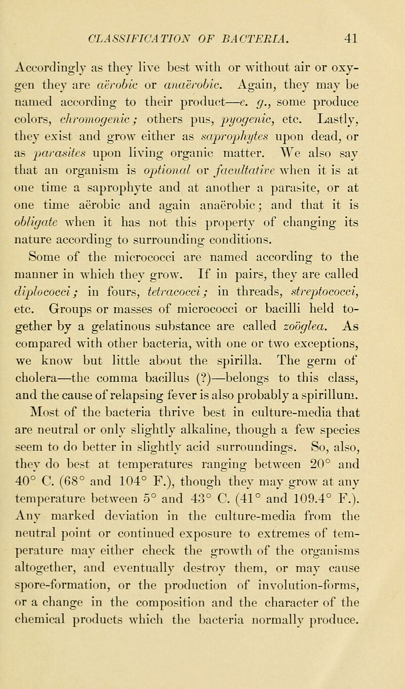 Accordingly as they live best with or without air or oxy- gen they are aerobic or anaerobic. Again, they may be named according to their product—e. g., some produce colors, chromogenic; others pus, pyogenic, etc. Lastly, they exist and grow either as saprojihytes upon dead, or as parasites upon living organic matter. We also say that an organism is opdional or facultative when it is at one time a saprophyte and at another a parasite, or at one time aerobic and again anaerobic; and that it is obligate when it has not this property of changing its nature according to surrounding conditions. Some of the micrococci are named according to the manner in which they grow. If in pairs, they are called dijjlococci; in fours, tetracocci; in threads, streptococci, etc. Groups or masses of micrococci or bacilli held to- gether by a gelatinous substance are called zobglea. As compared with other bacteria, with one or two exceptions, we know but little about the spirilla. The germ of cholera—the comma bacillus (?)—belongs to this class, and the cause of relapsing fever is also probably a spirillum. Most of the bacteria thrive best in culture-media that are neutral or only slightly alkaline, though a few species seem to do better in slightly acid surroundings. So, also, they do best at temperatures ranging between 20° and 40° C. (68° and 104° F.), though they may grow at any temperature between 5° and 43° C. (41° and 109.4° F.). Any marked deviation in the culture-media from the neutral point or continued exposure to extremes of tem- perature may either check the growth of the organisms altogether, and eventually destroy them, or may cause spore-formation, or the production of involution-forms, or a change in the composition and the character of the chemical products which the l)acteria normally produce.