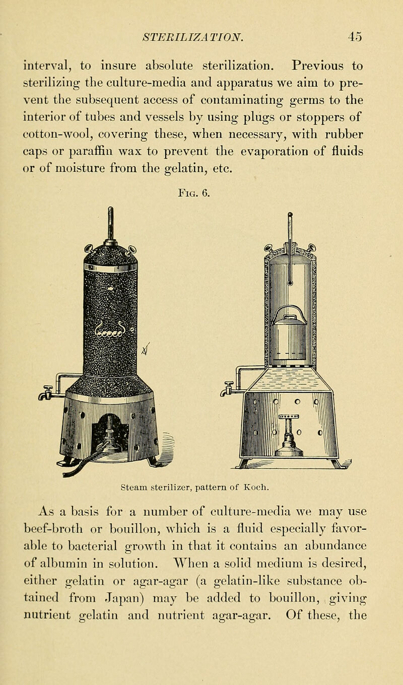 interval, to insure absolute sterilization. Previous to sterilizing the culture-media and apparatus w^e aim to pre- vent the subsequent access of contaminating germs to the interior of tubes and vessels by using plugs or stoppers of cotton-wool, covering these, when necessary, with rubber caps or paraffin wax to prevent the evaporation of fluids or of moisture from the gelatin, etc. Fig. 6. steam sterilizer, pattern of Koch. As a basis for a number of culture-media we may use beef-broth or bouillon, which is a fluid especially favor- able to bacterial growth in that it contains an abundance of albumin in solution. When a solid medium is desired, either gelatin or agar-agar (a gelatin-like substance ob- tained from Japan) may be added to bouillon, giving nutrient gelatin and nutrient agar-agar. Of these, the