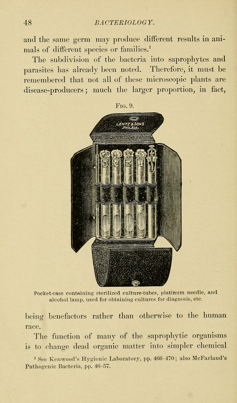 and the same germ may produce diiferent results in ani- mals of different species or families.' The subdivision of the bacteria into saprophytes and parasites has already been noted. Therefore, it must be remembered that not all of these microscopic plants are disease-producers; much the larger proportion, in fact, Fig. 9. Pocket-case containing sterilized culture-tubes, platinum needle, and alcohol lamp, used for obtaining cultures for diagnosis, etc. being benefactors rather than otherwise to the human race. The function of many of the saprophytic organisms is to change dead organic matter into simpler chemical 1 See Kenwood's Hygienic Laboratory, pp. 466-470; also McFarland's Pathogenic Bacteria, pp. 46-.'J7.