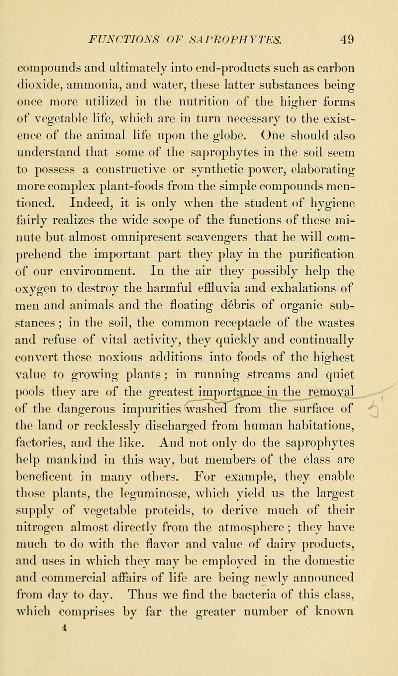 compounds and ultimately into end-products such as carbon dioxide, ammonia, and water, these latter substances being once more utilized in the nutrition of the higher forms of vegetable life, which are in turn necessary to the exist- ence of the animal life upon the globe. One should also understand that some of the saprophytes in the soil seem to possess a constructive or synthetic power, elaborating more complex plant-foods from the simple compounds men- tioned. Indeed, it is only M^hen the student of hygiene fairly realizes the wide scope of the functions of these mi- nute but almost omnipresent scavengers that he will com- prehend the important part they play in the purification of our environment. In the air they possibly help the oxygen to destroy the harmful effluvia and exhalations of men and animals and the floating debris of organic sub- stances ; in the soil, the common receptacle of the wastes and refuse of vital activity, they quickly and continually convert these noxious additions into foods of the highest value to growing plants; in running streams and quiet pools they are of the greatest importance in the removal of the dangerous impurities washed from the surface of the land or recklessly discharged from human habitations, factories, and the like. And not only do the saprophytes help mankind in this way, but members of the class are beneficent in many others. For example, they enable those plants, the leguminosse, which yield us the largest supply of vegetable proteids, to derive much of their nitrogen almost directly from the atmosphere; they have much to do with the flavor and value of dairy products, and uses in which they may be employed in the domestic and commercial aifairs of life are being newly announced from day to day. Thus we find the bacteria of this class, which comprises by far the greater number of known 4