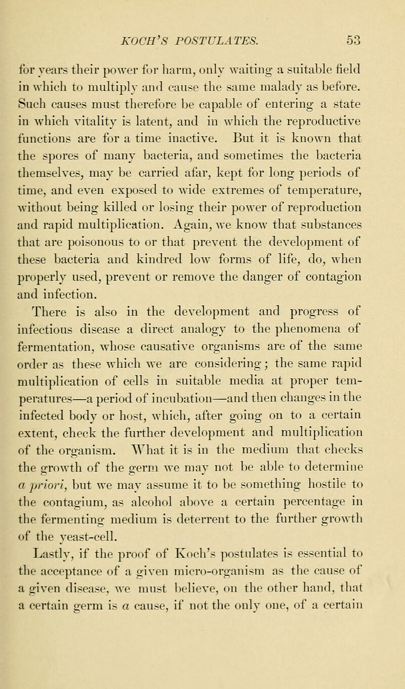 for years their power for harm, only waiting a suitable field in which to multiply and cause the same malady as before. Such causes must therefore be capable of entering a state in which vitality is latent, and in which the reproductive functions are for a time inactive. But it is known that the spores of many bacteria, and sometimes the bacteria themselves, may be carried afar, kept for long periods of time, and even exposed to wide extremes of temperature, without being killed or losing their power of reproduction and rapid multiplication. Again, we know that substances that are poisonous to or that prevent the development of these bacteria and kindred low forms of life, do, when properly used, prevent or remove the danger of contagion and infection. There is also in the development and progress of infectious disease a direct analogy to the phenomena of fermentation, whose causative organisms are of the same order as these which we are considering; the same rapid multiplication of cells in suitable media at proper tem- peratures—a period of incubation—and then changes in the infected body or host, which, after going on to a certain extent, check the further development and multiplication of the organism. AVhat it is in the medium that checks the growth of the germ we may not be able to determine a priori, but we may assume it to be something hostile to the contagium, as alcohol above a certain percentage in the fermenting medium is deterrent to the further growth of the yeast-cell. Lastly, if the proof of Koch's postulates is essential to the acceptance of a given micro-organism as the cause of a given disease, we must believe, on the other hand, that a certain germ is a cause, if not the only one, of a certain