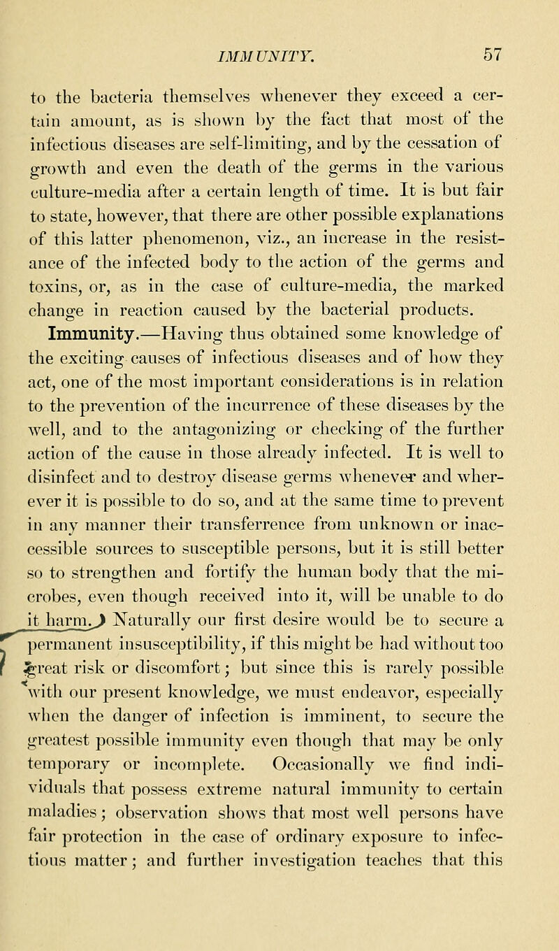 to the bacteria themselves whenever they exceed a cer- tain amount, as is shown by the fact that most of the infectious diseases are self-limiting, and by the cessation of growth and even the death of the germs in the various culture-media after a certain length of time. It is but fair to state, however, that there are other possible explanations of this latter phenomenon, viz., an increase in the resist- ance of the infected body to the action of the germs and toxins, or, as in the case of culture-media, the marked change in reaction caused by the bacterial products. Immunity.—Having thus obtained some knowledge of the exciting causes of infectious diseases and of how they act, one of the most important considerations is in relation to the prevention of the incurrence of these diseases by the well, and to the antagonizing or checking of the further action of the cause in those already infected. It is well to disinfect and to destroy disease germs whenever and wher- ever it is possible to do so, and at the same time to prevent in any manner their transferrence from unknown or inac- cessible sources to susceptible persons, but it is still better so to strengthen and fortify the human body that the mi- crobes, even though received into it, will be unable to do it harm.^ Naturally our first desire would be to secure a permanent insusceptibility, if this might be had without too ^reat risk or discomfort; but since this is rarely possible M'ith our present knowledge, we must endeavor, especially when the danger of infection is imminent, to secure the greatest possible immunity even though that may be only temporary or incomplete. Occasionally we find indi- viduals that possess extreme natural immunity to certain maladies; observation shows that most well persons have fair protection in the case of ordinary exposure to infec- tious matter; and further investigation teaches that this