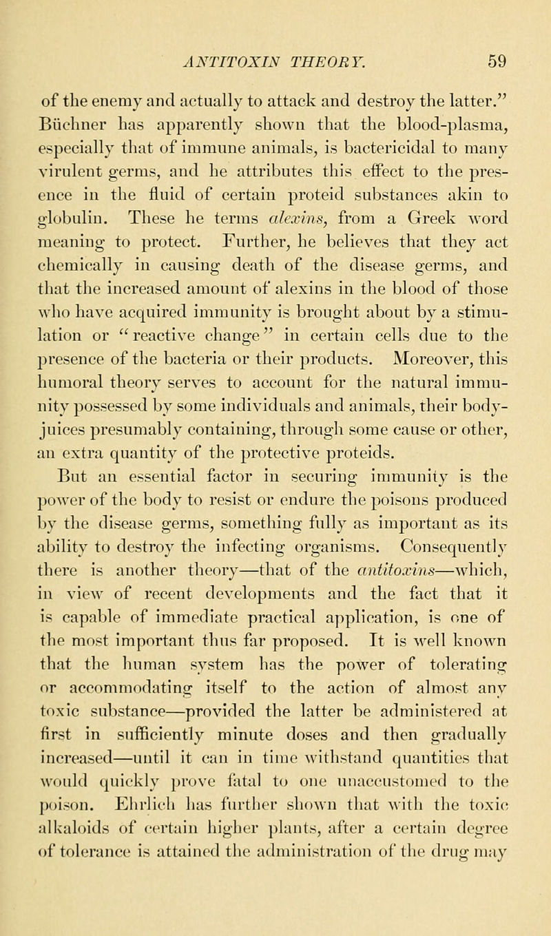 of the enemy and actually to attack and destroy the latter. Biiehner has apparently shown that the blood-plasma, especially that of immune animals, is bactericidal to many virulent germs, and he attributes this effect to the pres- ence in the fluid of certain proteid substances akin to globulin. These he terms alexins, from a Greek word meaning to protect. Further, he believes that they act chemically in causing death of the disease germs, and that the increased amount of alexins in the blood of those who have acquired immunity is brought about by a stimu- lation or reactive change in certain cells due to the presence of the bacteria or their products. Moreover, this humoral theory serves to account for the natural immu- nity possessed by some individuals and animals, their body- juices presumably containing, through some cause or other, an extra quantity of the protective proteids. But an essential factor in securing immunity is the power of the body to resist or endure the poisons produced by the disease germs, something fully as important as its ability to destroy the infecting organisms. Consequently there is another theory—that of the antitoxins—which, in view of recent developments and the fact that it is capable of immediate practical application, is one of the most important thus far proposed. It is M^ell known that the human system has the power of tolerating or accommodating itself to the action of almost any toxic substance—provided the latter be administered at first in sufficiently minute doses and then gradually increased—until it can in time withstand quantities that would quickly prove fatal to one unaccustomed to the poison. Elirlich has further shown that with the toxic alkaloids of certain higher plants, after a certain degree of tolerance is attained the administration of the drug may