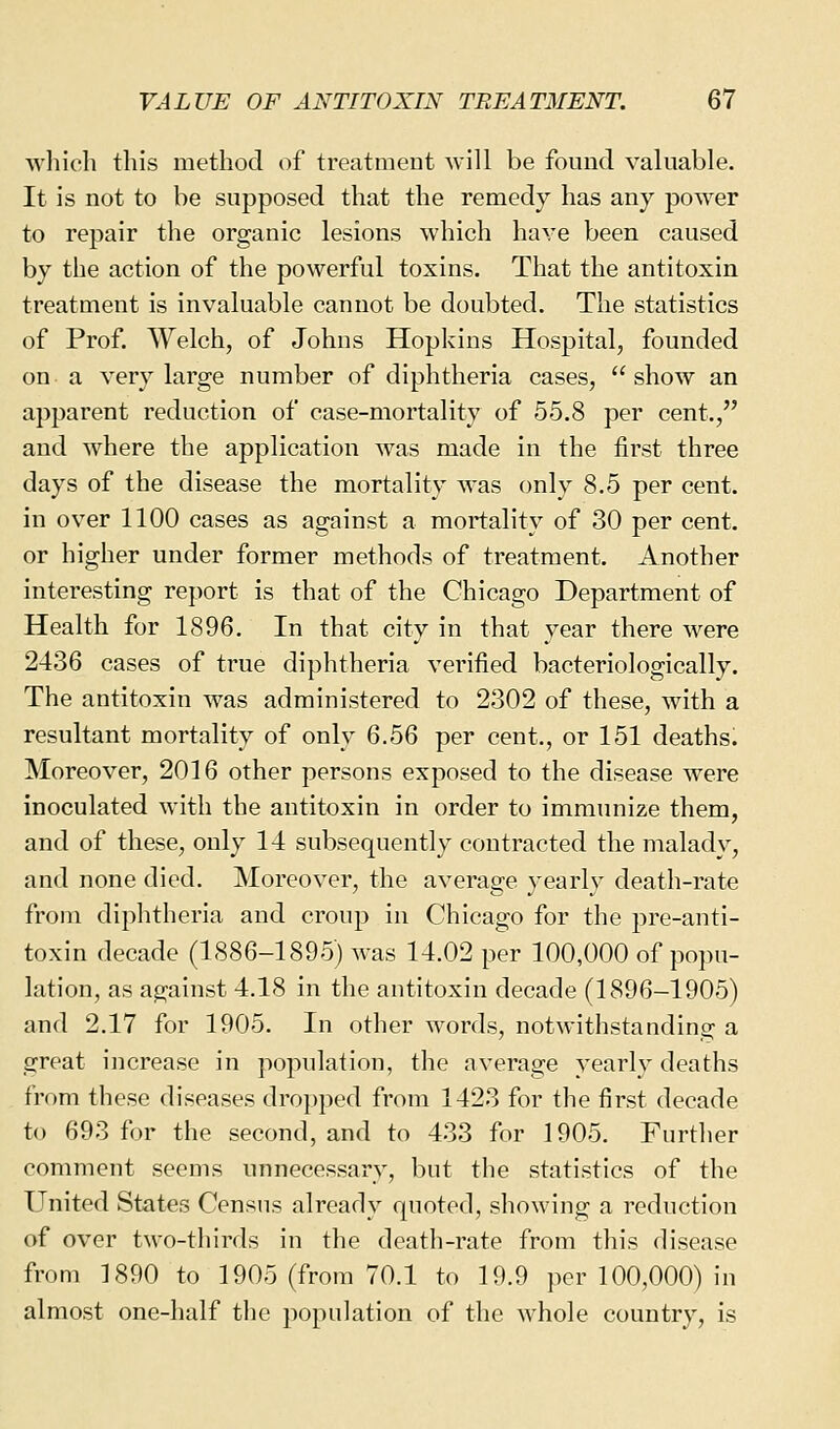 which this method of treatmeut will be found valuable. It is not to be supposed that the remedy has any power to repair the organic lesions which have been caused by the action of the powerful toxins. That the antitoxin treatment is invaluable cannot be doubted. The statistics of Prof. Welch, of Johns Hopkins Hospital, founded on a very large number of diphtheria cases, show an apparent reduction of case-mortality of 55.8 per cent., and where the application was made in the first three days of the disease the mortality was only 8.5 per cent, in over 1100 cases as against a mortality of 30 per cent, or higher under former methods of treatment. Another interesting report is that of the Chicago Department of Health for 1896. In that city in that year there were 2436 cases of true diphtheria verified bacteriologically. The antitoxin was administered to 2302 of these, with a resultant mortality of only 6.56 per cent., or 151 deaths. Moreover, 2016 other persons exposed to the disease were inoculated with the antitoxin in order to immunize them, and of these, only 14 subsequently contracted the malady, and none died. Moreover, the average yearly death-rate from diphtheria and croup in Chicago for the pre-anti- toxin decade (1886-1895) was 14.02 per 100,000 of popu- lation, as against 4.18 in the antitoxin decade (1896-1905) and 2.17 for 1905. In other words, notwithstanding a great increase in population, the average yearly deaths from these diseases dropped from 1423 for the first decade to 693 for the second, and to 433 for 1905. Further comment seems unnecessary, but the statistics of the United States Census already quoted, showing a reduction of over two-thirds in the death-rate from this disease from 1890 to 1905 (from 70.1 to 19.9 per 100,000) in almost one-half the population of the whole country, is