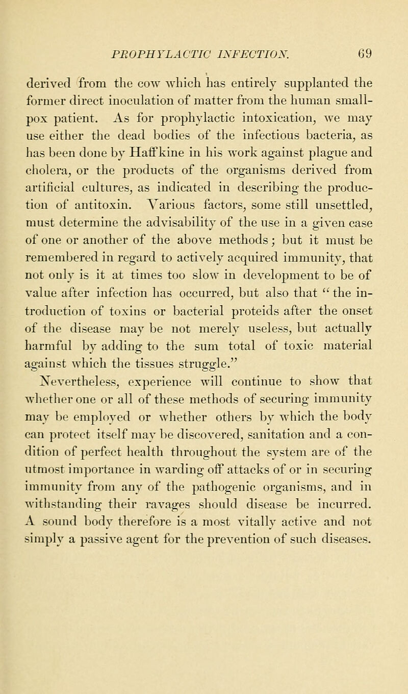 derived from the cow which has entirely supplanted the former direct inoculation of matter from the human small- pox patient. As for prophylactic intoxication, we may use either the dead bodies of the infectious bacteria, as has been done by Haff kine in his work against plague and cholera, or the products of the organisms derived from artificial cultures, as indicated in describing the produc- tion of antitoxin. Various factors, some still unsettled, must determine the advisability of the use in a given case of one or another of the above methods; but it must be remembered in regard to actively acquired immunity, that not only is it at times too slow in development to be of value after infection has occurred, but also that  the in- troduction of toxins or bacterial proteids after the onset of the disease may be not merely useless, but actually harmful by adding to the sum total of toxic material against which the tissues struggle. ^Nevertheless, experience will continue to show that whether one or all of these methods of securing immunity may be employed or whether others by which the body can protect itself may be discovered, sanitation and a con- dition of perfect health throughout the system are of the utmost importance in warding off attacks of or in securing immunity from any of the pathogenic organisms, and in withstanding their ravages should disease be incurred. A sound body therefore is a most vitally active and not simply a passive agent for the prevention of such diseases.