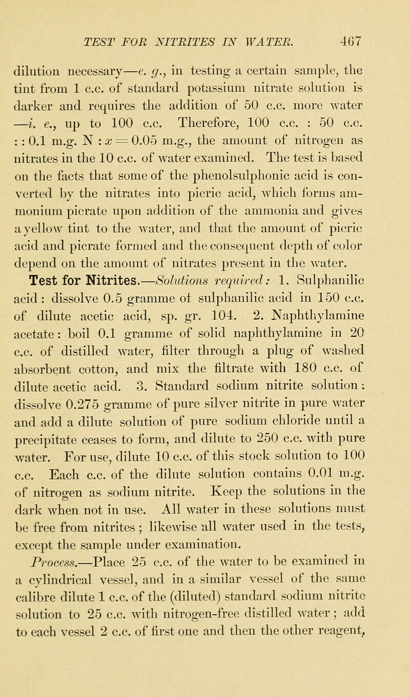 dilution necessary—e. </., in testing a certain sample, the tint from 1 c.c. of standard potassium nitrate solution is darker and requires the addition of 50 c.c. more water —i. €., up to 100 c.c. Therefore, 100 c.c. : 50 c.c. :: 0.1 m.g. N :a; = 0.05 m.g., the amount of nitrogen as nitrates in the 10 c.c. of water examined. The test is based on the facts that some of the phenolsulphonic acid is con- verted by the nitrates into picric acid, which forms am- monium picrate upon addition of the ammonia and gives a yellow tint to the Avater, and that the amount of picric acid and picrate formed and the consequent depth of color depend on the amount of nitrates present in the water. Test for Nitrites.—Solutions required: 1. Sulphanilic acid : dissolve 0.5 gramme ol sulphanilic acid in 150 c.c. of dilute acetic acid, sp. gr. 104. 2. Naphthylaraine acetate : boil 0.1 gramme of solid naphthylamine in 20 c.c. of distilled water, filter through a plug of washed absorbent cotton, and mix the filtrate with 180 c.c. of dilute acetic acid. 3. Standard sodium nitrite solution: dissolve 0.275 gramme of pure silver nitrite in pure water and add a dilute solution of pure sodium chloride until a precipitate ceases to form, and dilute to 250 c.c. with pure water. For use, dilute 10 c.c. of this stock solution to 100 c.c. Each c.c. of the dilute solution contains 0.01 m.g. of nitrogen as sodium nitrite. Keep the solutions in the dark when not in use. All water in these solutions must be free from nitrites; likewise all water used in the tests, except the sample under examination. Process.—Place 25 c.c. of the water to be examined in a cylindrical vessel, and in a similar vessel of the same calibre dilute 1 c.c. of the (diluted) standard sodium nitrite solution to 25 c.c, with nitrogen-free distilled w\ater; add to each vessel 2 c.c. of first one and then the other reagent,