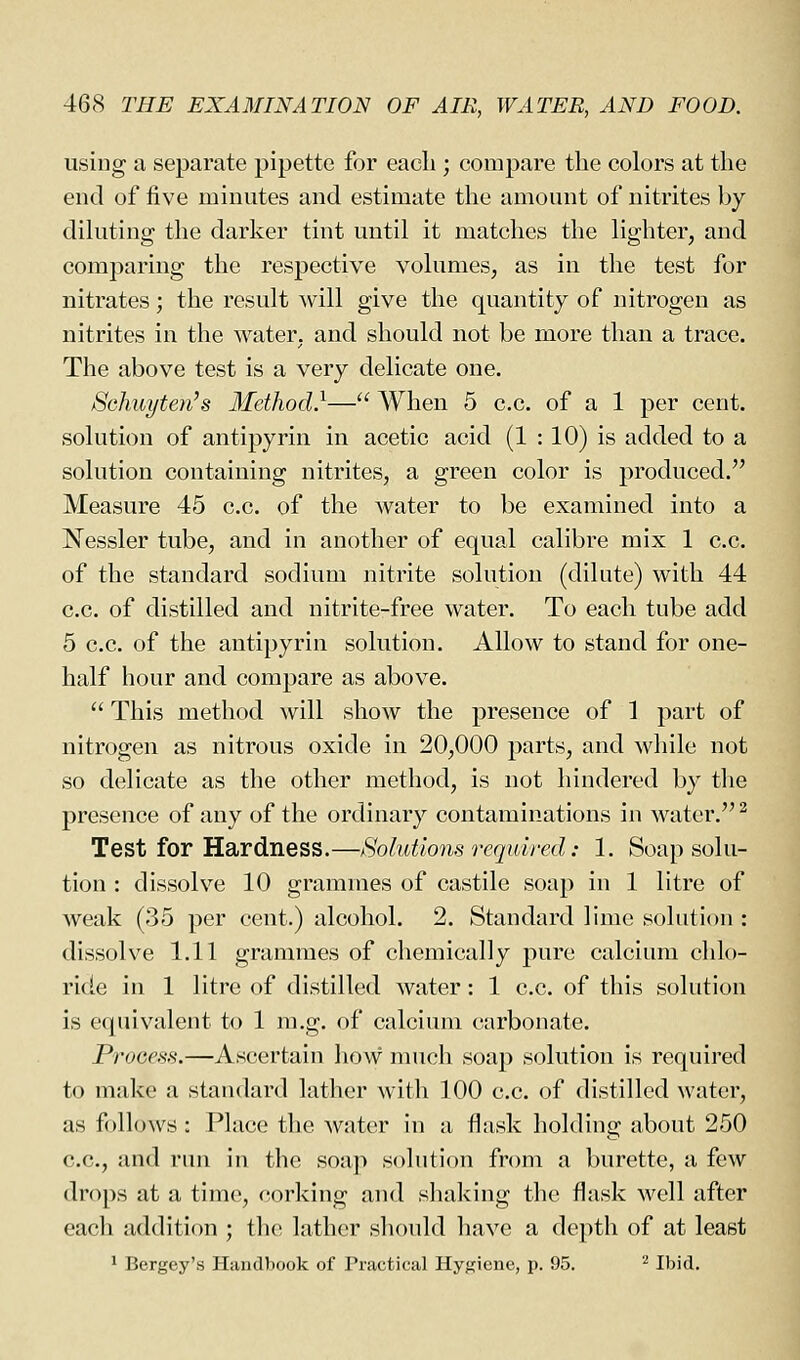 using a separate pipette for each ; compare the colors at the end of five minutes and estimate the amount of nitrites by dihiting the darker tint until it matches the lighter, and comparing the respective volumes, as in the test for nitrates; the result will give the quantity of nitrogen as nitrites in the water, and should not be more than a trace. The above test is a very delicate one. Schuyten's 3Iethod}— When 5 c.c. of a 1 per cent, solution of antipyrin in acetic acid (1 : 10) is added to a solution containing nitrites, a green color is produced. Measure 45 c.c. of the water to be examined into a Nessler tube, and in another of equal calibre mix 1 c.c. of the standard sodium nitrite solution (dilute) with 44 c.c. of distilled and nitrite-free water. To each tube add 5 c.c. of the antipyrin solution. Allow to stand for one- half hour and compare as above.  This method will show the presence of 1 part of nitrogen as nitrous oxide in 20,000 parts, and wliile not so delicate as the other method, is not hindered by tlie presence of any of the ordinary contaminations in water. ^ Test for Hardness.—Solutions required: 1. Soap solu- tion : dissolve 10 grammes of castile soap in 1 litre of weak (35 per cent.) alcohol. 2. Standard lime solution : dissolve 1.11 grammes of chemically pure calcium chlo- ride in 1 litre of distilled water: 1 c.c. of this solution is equivalent to 1 m.g. of calcium carbonate. Process.—Ascertain how much soap solution is required to malvc a standard lather with 100 c.c. of distilled water, as follows : Place the water in a flask holding about 250 c.c, and run in the soap solution from a burette, a few drops at a time, corking and shaking the flask well after each addition ; tlie lather should have a depth of at least ^ Bergey's I-Iancll)ook of Practical Hyf^iene, p. 95. ^ Ibid.