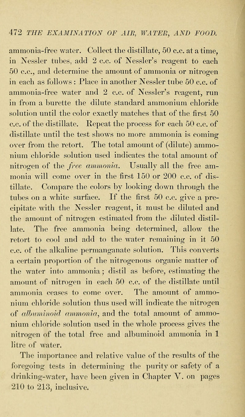 ammonia-free water. Collect the distillate, 50 c.c. at a time, in Nessler tubes, add 2 c.c. of Nessler's reagent to each 50 c.c, and determine the amount of ammonia or nitrogen in each as follows : Place in another Nessler tube 50 c.c. of ammonia-free water and 2 c.c. of Nessler's reagent, run in from a burette the dilute standard ammonium chloride solution until the color exactly matches that of the first 50 c.c. of the distillate. Repeat the process for each 50 c.c. of distillate until the test shows no more ammonia is coming over from the retort. The total amount of (dilute) ammo- nium chloride solution used indicates the total amount of nitrogen of the /ree ammonia. Usually all the free am- monia will come over in the first 150 or 200 c.c. of dis- tillate. Compare the colors by looking down through the tubes on a white surface. If the first 50 c.c. give a pre- cipitate with the Nessler reagent, it must be diluted and the amount of nitrogen estimated from the diluted distil- late. The free ammonia being determined, allow the retort to cool and add to the water remaining in it 50 c.c. of the alkaline permanganate solution. This converts a certain proportion of the nitrogenous organic matter of the water into ammonia; distil as before, estimating the amount of nitrogen in each 50 c.c. of the distillate until ammonia ceases to come over. The amount of ammo- nium cliloride solution thus used will indicate the nitrogen of albmninoid ammonia, and the total amount of ammo- nium chloride solution used in the whole process gives the nitrogen of the total free and albuminoid ammonia in 1 litre of water. The importance and relative value of the results of the foregoing tests in determining tlie ]mrity or safety of a drinking-water, have been given in Chapter V. on pages 210 to 213, inclusive.