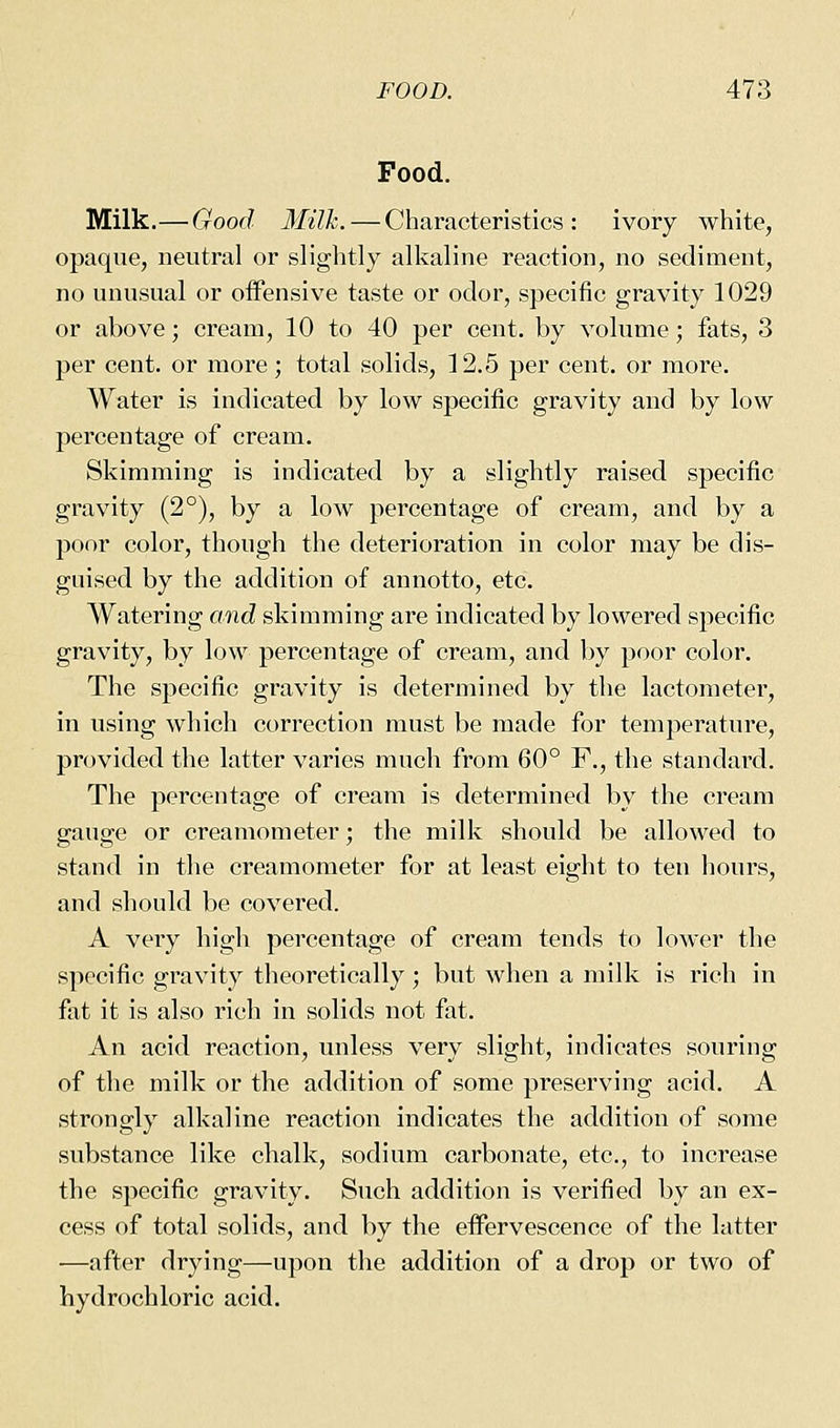 Food. Milk.—Good Milk. — Characteristics: ivory white, opaque, neutral or slightly alkaline reaction, no sediment, no unusual or offensive taste or odor, specific gravity 1029 or above; cream, 10 to 40 per cent, by volume; fats, 3 per cent, or more; total solids, 12,5 per cent, or more. Water is indicated by low specific gravity and by low percentage of cream. Skimming is indicated by a slightly raised specific gravity (2°), by a low percentage of cream, and by a poor color, though the deterioration in color may be dis- guised by the addition of annotto, etc. Watering and skimming are indicated by lowered specific gravity, by low percentage of cream, and by poor color. The specific gravity is determined by the lactometer, in using which correction must be made for temperature, provided the latter varies much from 60° F., the standard. The percentage of cream is determined by the cream gauge or creamometer; the milk should be allowed to stand in the creamometer for at least eight to ten hours, and should be covered. A very high percentage of cream tends to lower the specific gravity theoretically ; but when a milk is rich in fat it is also rich in solids not fat. An acid reaction, unless very slight, indicates souring of the milk or the addition of some preserving acid. A strongly alkaline reaction indicates the addition of some substance like chalk, sodium carbonate, etc., to increase the specific gravity. Such addition is verified by an ex- cess of total solids, and by the eifervescence of the latter —after drying—upon the addition of a drop or two of hydrochloric acid.