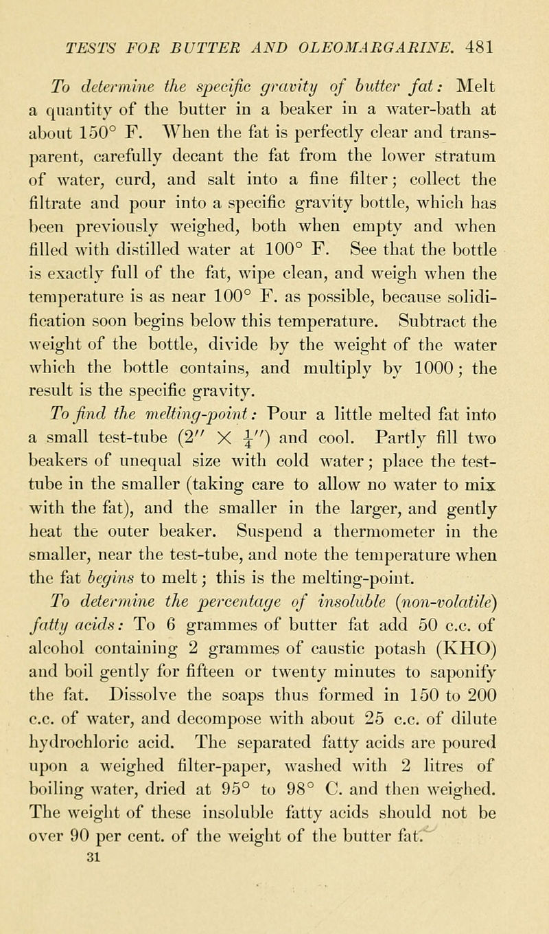 To determine the sjiecijic gravity of butter fat: Melt a quantity of the butter in a beaker in a water-bath at about 150° F. When the fat is perfectly clear and trans- parent, carefully decant the fat from the lower stratum of water, curd, and salt into a fine filter; collect the filtrate and pour into a specific gravity bottle, which has been previously weighed, both when empty and when filled with distilled water at 100° F. See that the bottle is exactly full of the fat, wipe clean, and weigh when the temperature is as near 100° F. as possible, because solidi- fication soon begins below this temperature. Subtract the weight of the bottle, divide by the weight of the water which the bottle contains, and multiply by 1000; the result is the specific gravity. To find the melting-point: Pour a little melted fat into a small test-tube (2 X I) and cool. Partly fill two beakers of unequal size with cold water; place the test- tube in the smaller (taking care to allow no water to mix with the fat), and the smaller in the larger, and gently heat the outer beaker. Suspend a thermometer in the smaller, near the test-tube, and note the temperature when the fat begins to melt; this is the melting-point. To determine the percentage of insoluble {non-volatile) fatty acids: To 6 grammes of butter fat add 50 c.c. of alcohol containing 2 grammes of caustic potash (KHO) and boil gently for fifteen or twenty minutes to saponify the fat. Dissolve the soaps thus formed in 150 to 200 c.c. of water, and decompose with about 25 c.c. of dilute hydrochloric acid. The separated fatty acids are poured upon a weighed filter-paper, washed with 2 litres of boiling water, dried at 95° to 98° C and then weighed. The weight of these insoluble fatty acids should not be over 90 per cent, of the weight of the butter fat. 31