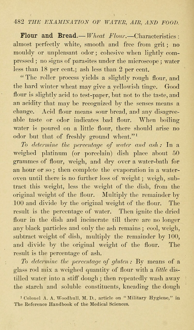 Flour and Bread.— Wheat Flour.—Characteristics : almost perfectly white, smooth and free from grit; no mouldy or unpleasant odor; cohesive when lightly com- pressed ; no signs of parasites under the microscope ; water less than 18 per cent.; ash less than 2 per cent.  The roller process yields a slightly rough flour, and the hard winter wheat may give a yellowish tinge. Good flour is slightly acid to test-paper, but not to the taste, and an acidity that may be recognized by the senses means a change. Acid flour means sour bread, and any disagree- able taste or odor indicates bad flour. When boiling water is poured on a little flour, there should arise no odor but that of freshly ground wheat. ^ To determine the percentage of water and ash: In a weighed platinum (or porcelain) dish place about 50 grammes of flour, weigh, and dry over a water-bath for an hour or so ; then complete the evaporation in a water- oven until there is no further loss of weight; weigh, sub- tract this weight, less the weight of the dish, from the original weight of the flour. Multiply the remainder by 100 and divide by the original w^eight of the flour. The result is the percentage of water. Then ignite the dried flour in the dish and incinerate till there are no longer any black particles and only the ash remains ; cool, weigh, subtract weight of dish, multiply the remainder by TOO, and divide by the original weight of the flour. The result is the percentage of ash. To determine the jyei^centage of gluten: By means of a glass rod mix a weighed quantity of flour with a little dis- tilled water into a stiff dough ; then repeatedly wash away the starch and soluble constituents, kneading the dough ^ Colonel A. A. WooclhnlJ. M. D., article on Military Hygiene, in The Reference Handbook of the Medical Sciences.