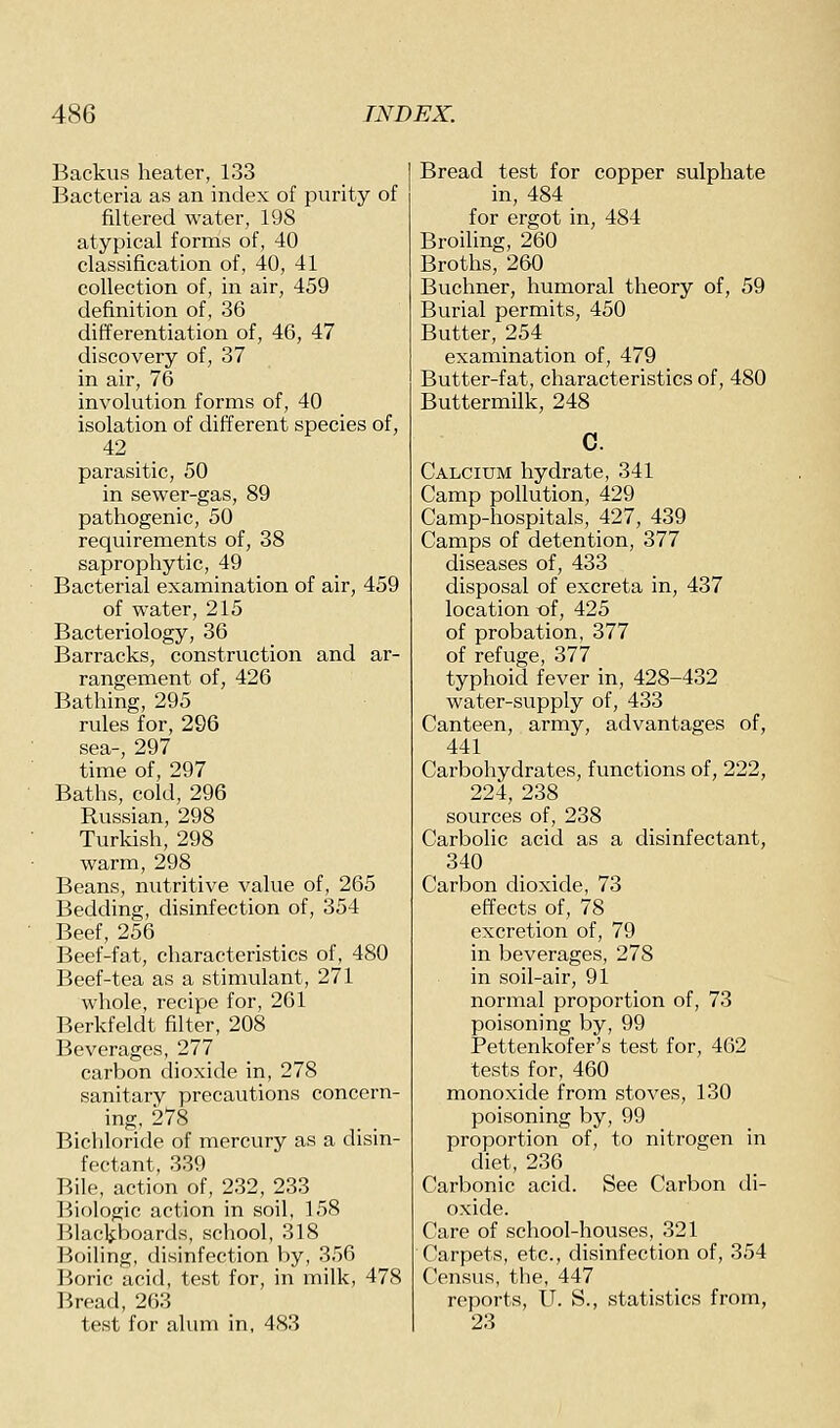 Backus heater, 133 Bacteria as an index of purity of filtered water, 198 atypical forms of, 40 classification of, 40, 41 collection of, in air, 459 definition of, 36 differentiation of, 46, 47 discovery of, 37 in air, 76 involution forms of, 40 isolation of different species of, 42 parasitic, 50 in sewer-gas, 89 pathogenic, 50 requirements of, 38 saprophytic, 49 Bacterial examination of air, 459 of water, 215 Bacteriology, 36 Barracks, construction and ar- rangement of, 426 Bathing, 295 rules for, 296 sea-, 297 time of, 297 Baths, cold, 296 Russian, 298 Turkish, 298 warm, 298 Beans, nutritive value of, 265 Bedding, disinfection of, 354 Beef, 256 Beef-fat, characteristics of, 480 Beef-tea as a stimulant, 271 whole, recipe for, 261 Berkfeldt filter, 208 Beverages, 277 carbon dioxide in, 278 sanitary precautions concern- ing, 278 Bichloride of mercury as a disin- fectant, 339 Bile, action of, 232, 233 Biologic action in soil, 158 IMackboards, school, 318 Boiling, disinfection by, 356 Boric acid, test for, in milk, 478 Bread, 263 test for alum in, 483 Bread test for copper sulphate in, 484 for ergot in, 484 Broiling, 260 Broths, 260 Buchner, humoral theory of, 59 Burial permits, 450 Butter, 254 examination of, 479 Butter-fat, characteristics of, 480 Buttermilk, 248 c. Calcium hydrate, 341 Camp pollution, 429 Camp-hospitals, 427, 439 Camps of detention, 377 diseases of, 433 disposal of excreta in, 437 location t)f, 425 of probation, 377 of refuge, 377 typhoid fever in, 428-432 water-supply of, 433 Canteen, army, advantages of, 441 Carbohydrates, functions of, 222, 224, 238 sources of, 238 Carbolic acid as a disinfectant, 340 Carbon dioxide, 73 effects of, 78 excretion of, 79 in beverages, 278 in soil-air, 91 normal proportion of, 73 poisoning by, 99 Pettenkofer's test for, 462 tests for, 460 monoxide from stoves, 130 poisoning by, 99 proportion of, to nitrogen in diet, 236 Carbonic acid. See Carbon di- oxide. Care of school-houses, 321 Carpets, etc., disinfection of, 354 Census, the, 447 reports, U. S., statistics from, 23