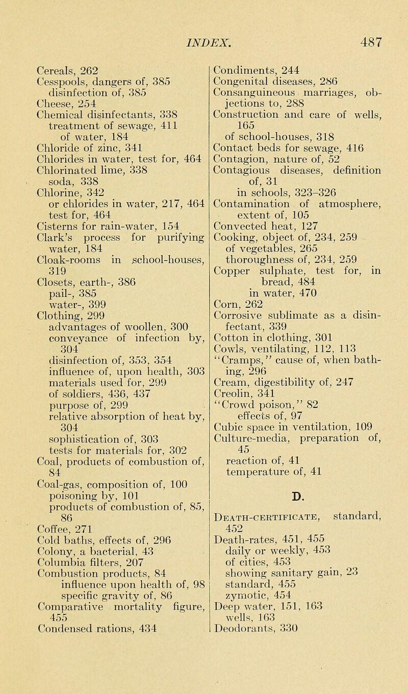 Cereals, 262 Cesspools, dangers of, 385 disinfection of, 385 Cheese, 254 Chemical disinfectants, 338 treatment of sewage, 411 of water, 184 Chloride of zinc, 341 Chlorides in water, test for, 464 Chlorinated lime, 338 soda, 338 Chlorine, 342 or chlorides in water, 217, 464 test for, 464_ Cisterns for rain-water, 154 Clark's process for purifying water, 184 Cloak-rooms in school-houses, 319 Closets, earth-, 386 pail-, 385 water-, 399 Clothing, 299 advantages of woollen, 300 conveyance of infection by, 304 disinfection of, 353, 354 influence of, upon health, 303 materials used for, 299 of soldiers, 436, 437 purpose of, 299 relative absorption of heat by, 304 sophistication of, 303 tests for materials for, 302 Coal, products of combustion of, 84 Coal-gas, composition of, 100 poisoning by, 101 products of combustion of, 85, 86 Coffee, 271 Cold baths, effects of, 296 Colony, a bacterial, 43 Columbia filters, 207 Combustion products, 84 influence upon health of, 98 specific gravity of, 86 Comparative mortality figure, 455 Condensed rations, 434 Condiments, 244 Congenital diseases, 286 Consanguineous marriages, ob- jections to, 288 Construction and care of wells, 165 of school-houses, 318 Contact beds for sewage, 416 Contagion, nature of, 52 Contagious diseases, definition of, 31 in schools, 323-326 Contamination of atmosphere, extent of, 105 Convected heat, 127 Cooking, object of, 234, 259 of vegetables, 265 thoroughness of, 234, 259 Copper sulphate, test for, in bread, 484 in water, 470 Corn, 262 _ Corrosive sublimate as a disin- fectant, 339 Cotton in clothing, 301 Cowls, ventilating, 112, 113 Cramps, cause of, when bath- ing, 296 Cream, digestibihty of, 247 Creohn, 341 Crowd poison, 82 effects of, 97 Cubic space in ventilation, 109 Culture-media, preparation of, 45 reaction of, 41 temperature of, 41 Death-certificate, standard, 452 Death-rates, 451, 455 daily or weekly, 453 of cities, 453 showing sanitary gain, 23 standard, 455 zymotic, 454 Deep water, 151, 163 wells, 163 Deodorants, 330