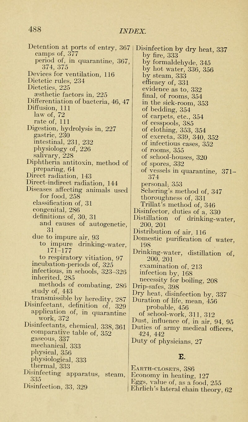 Detention at ports of entry, 367 camps of, 377 period of, in quarantine, 367, 374, 375 Devices for ventilation, 116 Dietetic rules, 234 Dietetics, 225 aesthetic factors in, 225 Differentiation of bacteria, 46, 47 Diffusion, 111 law of, 72 rate of. 111 Digestion, hydrolysis in, 227 gastric, 230 intestinal, 231, 232 physiology of, 226 salivary, 228 Diphtheria antitoxin, method of preparing, 64 Direct radiation, 143 Direct-indirect radiation, 144 Diseases affecting animals used for food, 258 classification of, 31 congenital, 286 definitions of, 30, 31 and causes of autogenetic, 31 due to impure air, 93 to impure drinking-water, 171-177 to respiratory vitiation, 97 incubation-periods of, 325 infectious, in schools, 323-326 inherited, 285 methods of combating, 286 study of, 443 transmissible by heredity, 287 Disinfectant, definition of, 329 application of, in quara!ntine work, 372 Disinfectants, chemical, 338, 361 comparative table of, 352' gaseous, 337 mechanical, 333 physical, 356 physiological, 333 thermal, 333 Disinfecting apparatus, steam, 335 I Disinfection, 33, 329 I Disinfection by dry heat, 337 by fire, 333 by formaldehyde, 345 by hot water, 336, 356 by steam, 333 efficacy of, 331 evidence as to, 332 final, of rooms, 354 in the sick-room, 353 of bedding, 354 of carpets, etc., 354 of cesspools, 385 of clotliing, 353, 354 of excreta, 339, 340, 352 of infectious cases, 352 of rooms, 355 of school-houses, 320 of spores, 332 of vessels in quarantine, 371- 374 personal; 353 Schering's method of, 347 thoroughness of, 331 Trillat's method of, 346 Disinfector, duties of a, 330 Distillation of drinking-water, 200, 201 Distribution of air, 116 Domestic purification of water 198 Drinking-water, distillation of, 200, 201 examination of, 213 infection by, 168 necessity for boiling, 208 Drip-safes, 398 Dry heat, disinfection by, 337 Duration of hfe, mean, 456 probable, 456 of school-work, 311, 312 Dust, influence of, in air, 94, 95 Duties of army medical officers, 424, 442 Duty of physicians, 27 E. Earth-closets, 386 Economy in heating, 127 Eggs, value of, as a'food, 255 Ehrlich's lateral chain theory, 62