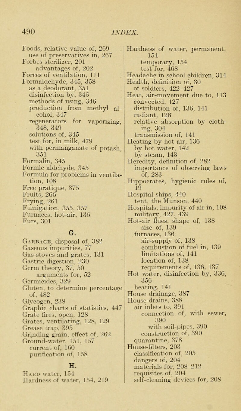 Foods, relative value of, 269 use of preservatives in, 267 Forbes sterilizer, 201 advantages of, 202 Forces of ventilation. 111 Formaldehyde, 345, 358 as a deodorant, 351 disinfection by, 345 methods of using, 346 production from methyl al- cohol, 347 regenerators for vaporizing, 348, 349 solutions of, 345 test for, in milk, 479 with permanganate of potash, 351 Formalin, 345 Formic aldehyde, 345 Formula for problems in ventila- tion, 108 Free pratique, 375 Fruits, 266 Frying, 261 Fumigation, 355, 357 Furnaces, hot-air, 136 Furs, 301 G. Garbage, disposal of, 382 Gaseous impurities, 77 Gas-.stoves and grates, 131 Gastric digestion, 230 Germ theorj^, 37, 50 arguments for, 52 Germicides, 329 Gluten, to determine percentage of. 482 Glycogen. 238 Graphic charts of statistics, 447 Grate fires, open, 128 Grates, ventilating, 128, 129 Grease trap, 395 Grinding grain, effect of, 262 Ground-water, 151, 157 current of, 160 purification of, 158 Hard water, 154 Hardne.ss of water, 154, 219 Hardness of water, permanent. 154 temporary. 154 test for. 468 Headache in school children, 314 j Health, definition of, 30 I of soldiers, 422-427 j Heat, air-movement due to, 113 I converted. 127 distribution of. 136, 141 radiant, 126 relative absorption by cloth- ing, 304 transmission of, 141 Heating by hot air, 136 by hot water, 142 bv steam, 143 Heredity, definition of, 282 importance of observing laws of, 283 Hippocrates, hvgienic rules of, 19 Hospital ships, 440 tent, the Mxmson, 440 Hospitals, impurity of air in, 108 military, 427, 439 Hot-air flues, shape of, 138 size of, 139 furnaces, 136 air-supply of, 138 combu.stion of fuel in, 139 limitations of, 141 location of, 138 requirements of, 136, 137 Hot water, disinfection by, 336, 356 heating, 141 House drainage, 387 House-drains, 388 air inlets to, 391 connection of, with sewer, 390 with soil-pipes, 390 con.struction of, 390 quarantine, 378 House-filters. 203 ela.s.sification of. 205 dangers of, 204 materials for, 208-212 requisites of, 204 self-cleaning devices for, 208