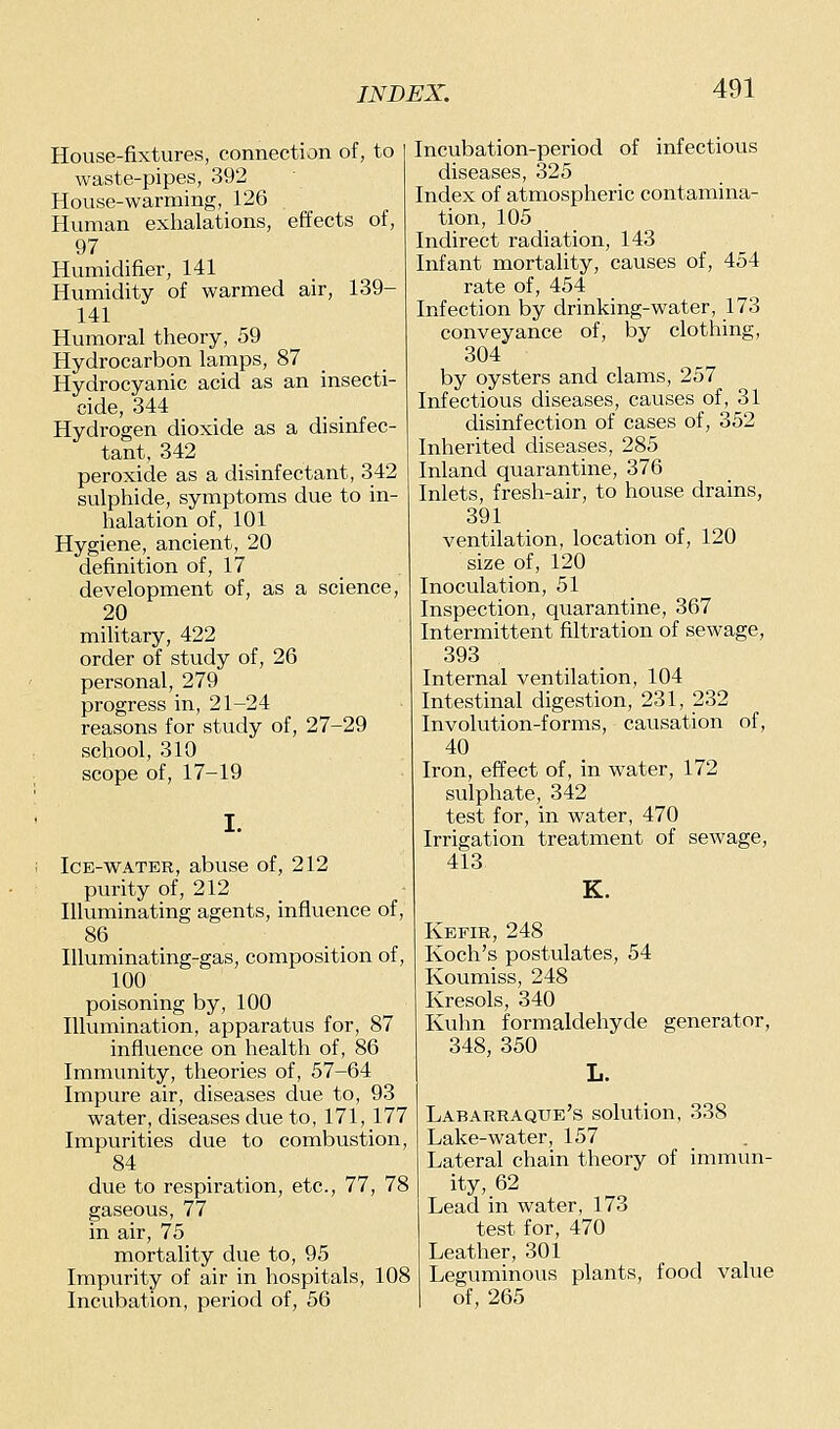 House-fixtures, connection of, to waste-pipes, 392 House-warming, 126 Human exhalations, effects of, 97 Humidifier, 141 Humidity of warmed air, 139- 141 Humoral theory, 59 Hydrocarbon lamps, 87 Hydrocyanic acid as an insecti- cide, 344 Hydrogen dioxide as a disinfec- tant, 342 peroxide as a disinfectant, 342 sulphide, symptoms due to in- halation of, 101 Hygiene, ancient, 20 definition of, 17 development of, as a science, 20 military, 422 order of stvidy of, 26 personal, 279 progress in, 21-24 reasons for study of, 27-29 school, 310 scope of, 17-19 Ice-water, abuse of, 212 purity of, 212 Illuminating agents, influence of, 86 Illuminating-gas, composition of, 100 poisoning by, 100 Illumination, apparatus for, 87 influence on health of, 86 Immunity, theories of, 57-64 Impure air, diseases due to, 93 water, diseases due to, 171, 177 Impurities due to combustion, 84 due to respiration, etc., 77, 78 gaseous, 77 in air, 75 mortality due to, 95 Impurity of air in hospitals, 108 Incubation, period of, 56 Incubation-period of infectious diseases, 325 Index of atmospheric contamina- tion, 105 Indirect radiation, 143 Infant mortality, causes of, 454 rate of, 454 Infection by drinking-water, 173 conveyance of, by clothing, 304 by oysters and clams, 257 Infectious diseases, causes of, 31 disinfection of cases of, 352 Inherited diseases, 285 Inland quarantine, 376 Inlets, fresh-air, to house drains, 391 ventilation, location of, 120 size of, 120 Inoculation, 51 Inspection, quarantine, 367 Intermittent filtration of sewage, 393 Internal ventilation, 104 Intestinal digestion, 231, 232 Involution-forms, causation of, 40 Iron, effect of, in water, 172 sulphate, 342 test for, in water, 470 Irrigation treatment of sewage, 413 K. Kefir, 248 Koch's postulates, 54 Koumiss, 248 Kresols, 340 Kuhn formaldehyde generator, 348, 350 L. Labarraque's solution, 338 Lake-water, 157 Lateral chain theory of immun- ity, 62 Lead in water, 173 test for, 470 Leather, 301 Leguminous plants, food value of, 265