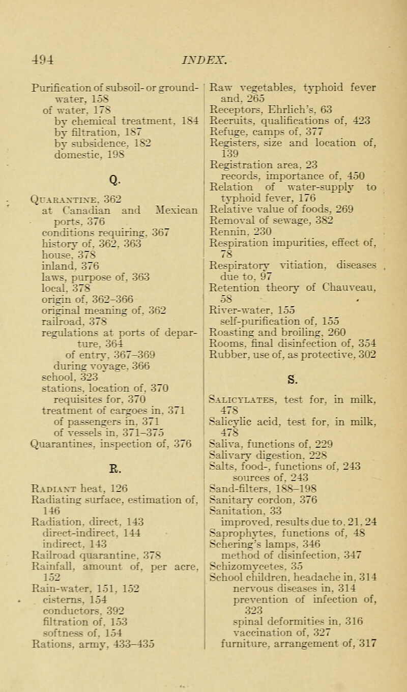 Purification of subsoil- or ground- water, 158 of water. 178 by chemical treatment, 184 by filtration, 187 by subsidence, 182 domestic, 198 Q. QUARAJNTIME, 362 at Canadian and Mexican ports. 376 conditions requiring. 367 history of. 362, 363 house. 378 inland. 376 laws, purpose of, 363 local. 378 origin of, 362-366 original meaning of, 362 railroad. 378 regulations at ports of depar- ture. 364 of entry. 367-369 during vovage. 366 school, 323 stations, location of, 370 reqxiisites for. 370 treatment of cargoes in. 371 of passengers in. 371 of vessels in. 371-375 Quarantines, inspection of, 376 B. RADLiXT heat, 126 Radiating surface, estimation of, 146 Radiation, direct. 143 direct-indirect. 144 indirect. 143 Railroad quarantine. 378 Rainfall, amount of. per acre, 152 Rain-water. 151. 152 cisterns, 154 conductors. 392 filtration of. 153 softness of. 154 Rations, army, 433-435 Raw v^etables, typhoid fever and, 265 Receptors, Ehrlich's. 63 Recruits, qualifications of, 423 Refuge, camps of. 377 R^jsters, size and location of, 139 R^istration area. 23 records, importance of, 450 Relation of water-supply to typhoid fever, 176 Relative value of foods, 269 Removal of sewage, 382 Rennin. 230 Respiration impurities, effect of, 78 Respiratory vitiation, diseases due to, 97 Retention theory of Chauveau, 58 River-water. 155 self-purification of. 155 Roasting and broiling. 260 Rooms, final disinfection of, 354 Rubber, use of, as protective, 302 Salictlates. test for, in milk, 478 ' Salicylic acid, test for, in milk, SaUva, functions of, 229 Sahvary digestion. 228 Salts, food-, functions of, 243 sources of, 243 Sand-filters. 188-198 Sanitary cordon, 376 Sanitation. 33 improved, results due to. 21. 24 Saprophj-tes. functions of, 48 Schering's lamps, 346 method of disinfection. 347 Scliizomycetes, 35 School children, headache in. 314 nervous diseases in, 314 prevention of infection of, 323 spinal deformities in. 316 vaccination of. 327 furniture, arrangement of, 317