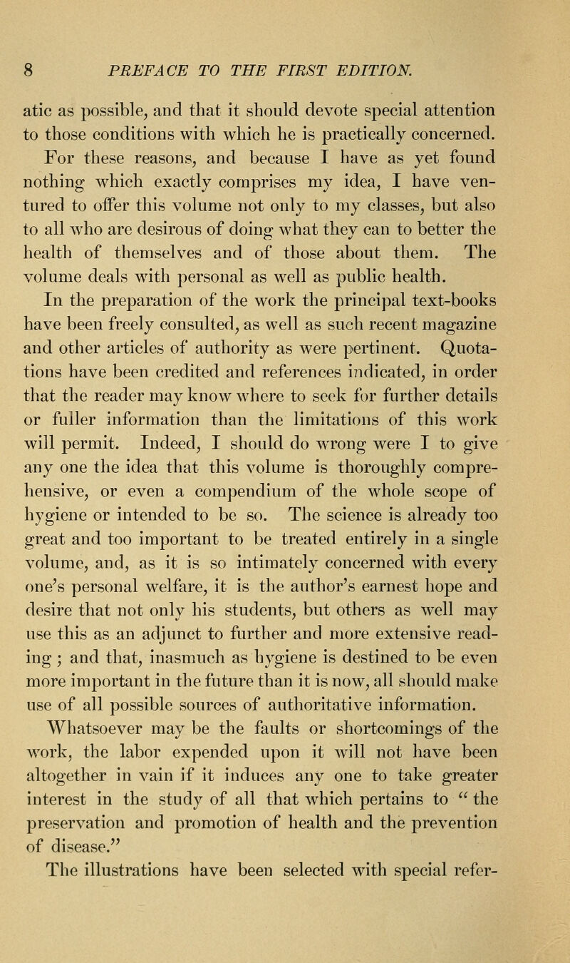 atic as possible, and that it should devote special attention to those conditions with which he is practically concerned. For these reasons, and because I have as yet found nothing which exactly comprises my idea, I have ven- tured to offer this volume not only to my classes, but also to all who are desirous of doing what they can to better the health of themselves and of those about them. The volume deals with personal as well as public health. In the preparation of the work the principal text-books have been freely consulted, as well as such recent magazine and other articles of authority as were pertinent. Quota- tions have been credited and references indicated, in order that the reader may know where to seek for further details or fuller information than the limitations of this work will permit. Indeed, I should do wTong were I to give any one the idea that this volume is thoroughly compre- hensive, or even a compendium of the whole scope of hygiene or intended to be so. The science is already too great and too important to be treated entirely in a single volume, and, as it is so intimately concerned with every one's personal welfare, it is the author's earnest hope and desire that not only his students, but others as well may use this as an adjunct to further and more extensive read- ing ; and that, inasmuch as hygiene is destined to be even more important in the future than it is now, all should make use of all possible sources of authoritative information. Whatsoever may be the faults or shortcomings of the w^ork, the labor expended upon it will not have been altogether in vain if it induces any one to take greater interest in the study of all that which pertains to  the preservation and promotion of health and the prevention of disease. The illustrations have been selected with special refer-