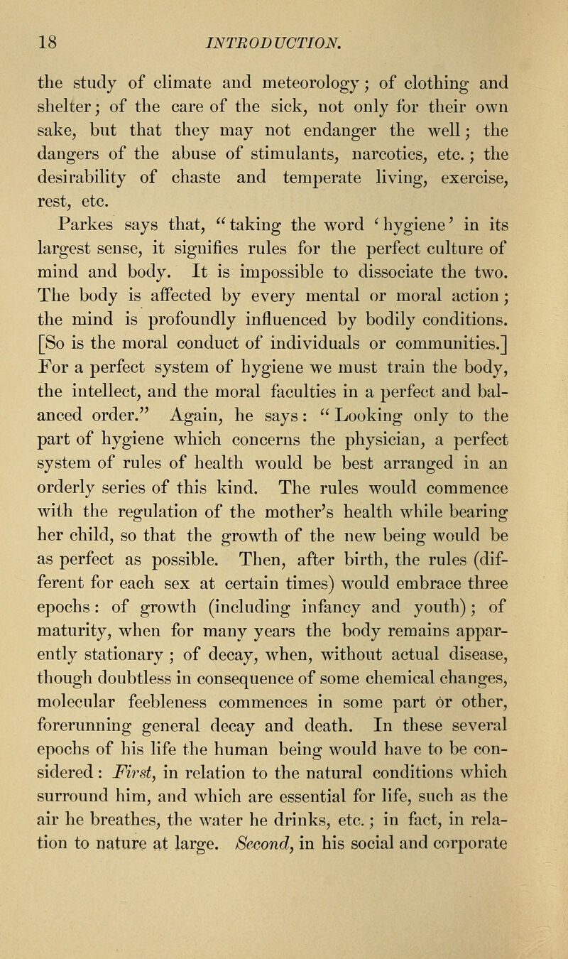 the study of climate and meteorology; of clothing and shelter; of the care of the sick, not only for their own sake, but that they may not endanger the well; the dangers of the abuse of stimulants, narcotics, etc.; the desirability of chaste and temperate living, exercise, rest, etc. Parkes says that,  taking the word ^ hygiene' in its largest sense, it signifies rules for the perfect culture of mind and body. It is impossible to dissociate the two. The body is affected by every mental or moral action; the mind is profoundly influenced by bodily conditions. [So is the moral conduct of individuals or communities.] For a perfect system of hygiene we must train the body, the intellect, and the moral faculties in a perfect and bal- anced order. Again, he says: ^' Looking only to the part of hygiene which concerns the physician, a perfect system of rules of health would be best arranged in an orderly series of this kind. The rules would commence with the regulation of the mother's health while bearing her child, so that the growth of the new being would be as perfect as possible. Then, after birth, the rules (dif- ferent for each sex at certain times) w^ould embrace three epochs: of growth (including infancy and youth); of maturity, when for many years the body remains appar- ently stationary ; of decay, when, without actual disease, though doubtless in consequence of some chemical changes, molecular feebleness commences in some part or other, forerunning general decay and death. In these several epochs of his life the human being would have to be con- sidered : Firsty in relation to the natural conditions which surround him, and which are essential for life, such as the air he breathes, the water he drinks, etc.; in fact, in rela- tion to nature at large. Second, in his social and corporate