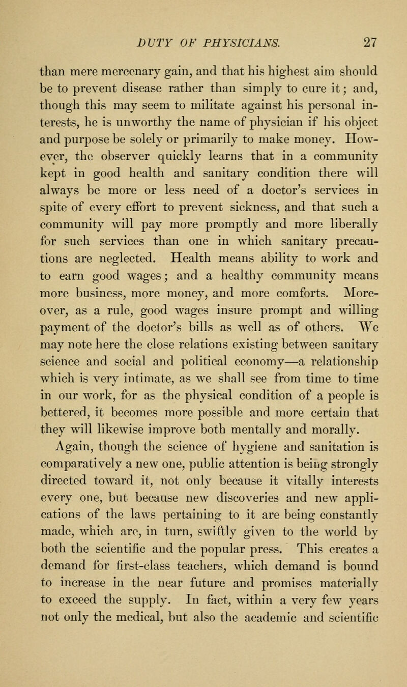 than mere mercenary gain, and that his highest aim should be to prevent disease rather than simply to cure it; and, though this may seem to militate against his personal in- terests, he is unworthy the name of physician if his object and purpose be solely or primarily to make money. How- ever, the observer quickly learns that in a community kept in good health and sanitary condition there will always be more or less need of a doctor's services in spite of every effort to prevent sickness, and that such a community will pay more promptly and more liberally for such services than one in which sanitary precau- tions are neglected. Health means ability to work and to earn good wages; and a healthy community means more business, more money, and more comforts. More- over, as a rule, good wages insure prompt and willing payment of the doctor's bills as well as of others. We may note here the close relations existing between sanitary science and social and political economy—a relationship which is very intimate, as we shall see from time to time in our work, for as the physical condition of a people is bettered, it becomes more possible and more certain that they will likewise improve both mentally and morally. Again, though the science of hygiene and sanitation is comparatively a new one, public attention is being strongly directed toward it, not only because it vitally interests every one, but because new discoveries and new appli- cations of the laws pertaining to it are being constantly made, which are, in turn, swiftly given to the world by both the scientific and the popular press. This creates a demand for first-class teachers, which demand is bound to increase in the near future and promises materially to exceed the supply. In fact, wdthin a very few years not only the medical, but also the academic and scientific