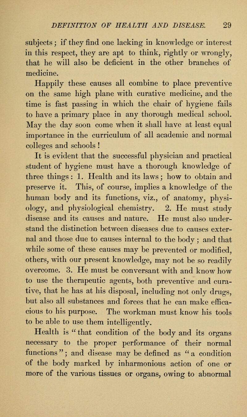 subjects; if they find one lacking in knowledge or interest in this respect, they are apt to think, rightly or wrongly, that he will also be deficient in the other branches of medicine. Happily these causes all combine to place preventive on the same high plane with curative medicine, and the time is fast passing in which the chair of hygiene fails to have a primary place in any thorough medical school. May the day soon come when it shall have at least equal importance in the curriculum of all academic and normal colleges and schools ! It is evident that the successful physician and practical student of hygiene must have a thorough knowledge of three things : 1. Health and its laws; how to obtain and preserve it. This, of course, implies a knowledge of the human body and its functions, viz., of anatomy, physi- ology, and physiological chemistry. 2. He must study disease and its causes and nature. He must also under- stand the distinction between diseases due to causes exter- nal and those due to causes internal to the body ; and that while some of these causes may be prevented or modified, others, with our present knowledge, may not be so readily overcome. 3. He must be conversant with and know how to use the therapeutic agents, both preventive and cura- tive, that he has at his disposal, including not only drugs, but also all substances and forces that he can make effica- cious to his purpose. The workman must know his tools to be able to use them intelligently. Health is  that condition of the body and its organs necessary to the proper performance of their normal functions''; and disease may be defined as ^' a condition of the body marked by inharmonious action of one or more of the various tissues or organs, owing to abnormal