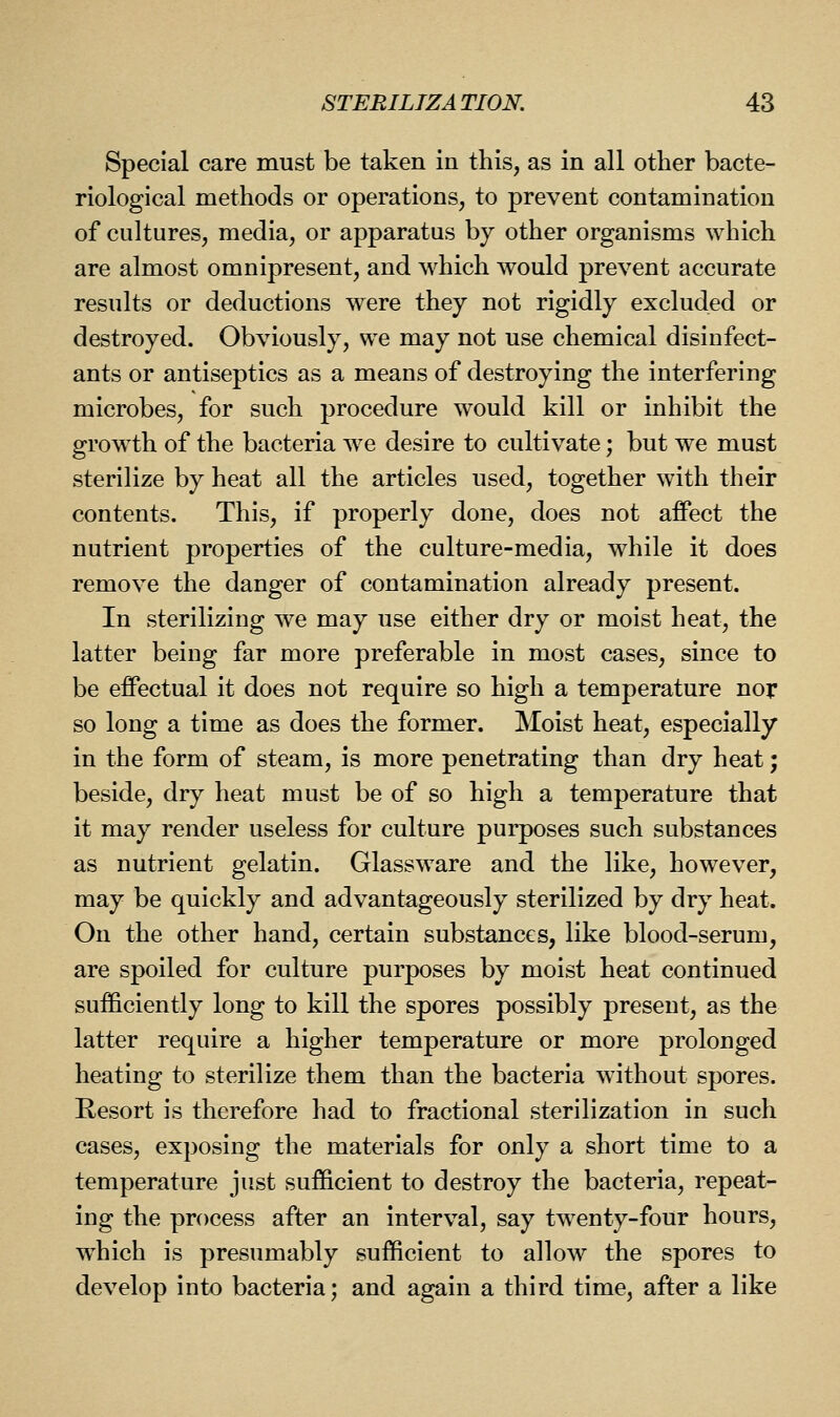 Special care must be taken in this, as in all other bacte- riological methods or operations, to prevent contamination of cultures, media, or apparatus by other organisms which are almost omnipresent, and which would prevent accurate results or deductions were they not rigidly excluded or destroyed. Obviously, we may not use chemical disinfect- ants or antiseptics as a means of destroying the interfering microbes, for such procedure would kill or inhibit the growth of the bacteria we desire to cultivate; but we must sterilize by heat all the articles used, together with their contents. This, if properly done, does not affect the nutrient properties of the culture-media, while it does remove the danger of contamination already present. In sterilizing we may use either dry or moist heat, the latter being far more preferable in most cases, since to be effectual it does not require so high a temperature nor so long a time as does the former. Moist heat, especially in the form of steam, is more penetrating than dry heat; beside, dry heat must be of so high a temperature that it may render useless for culture purposes such substances as nutrient gelatin. Glassware and the like, however, may be quickly and advantageously sterilized by dry heat. On the other hand, certain substances, like blood-serum, are spoiled for culture purposes by moist heat continued sufficiently long to kill the spores possibly present, as the latter require a higher temperature or more prolonged heating to sterilize them than the bacteria without spores. Resort is therefore had to fractional sterilization in such cases, exposing the materials for only a short time to a temperature just sufficient to destroy the bacteria, repeat- ing the process after an interval, say twenty-four hours, which is presumably sufficient to allow the spores to develop into bacteria; and again a third time, after a like