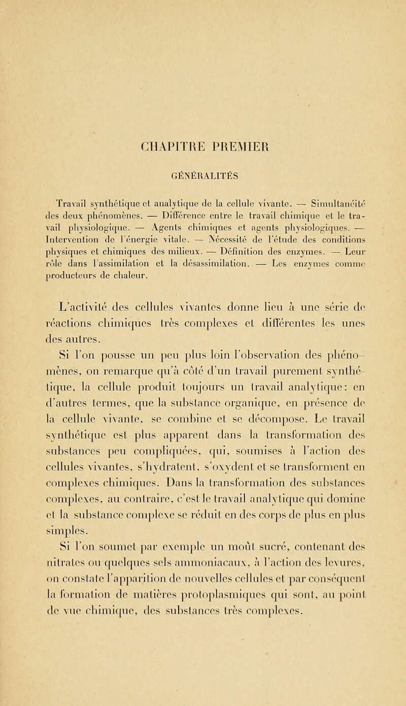 CHAPITRE PREMIER GÉNÉRALITÉS Travail synthétique et analytique de la cellule vivante. — Simultanéité des deux phénomènes. — Différence entre le travail chimique et le tra- vail physiologique. — Agents chimiques et agents physiologiques. -— Intervention de l'énergie vitale. — ISécessité de l'étude des conditions physiques et chimiques des milieux. — Définition des enzymes. — Leur rôle dans l'assimilation et la désassimilation. — Les enzymes comme producteurs de chaleur. L'activilé des cellules Aivantes donne lien à une série de réactions chimiques très complexes et différentes les unes des autres. Si l'on pousse un peu plus loin l'observation des phéno- mènes, on remarque qu'à côté d'un travail purement synthé- tique, la cellule produit toujours un travail analytique : en d'autres termes, que la substance organique, en présence de la cellule vivante, se combine et se décompose. Le travail synthétique est plus apparent dans la transformation des substances peu compliquées, qui, soumises à l'action des cellules vivantes, s'hydratent, s'oxydent et se transforment en complexes chimiques. Dans la transformation des substances complexes, au contraire, c'est le travail analytique qui domine et la substance complexe se réduit en des corps de plus en plus simples. Si l'on soumet par exemple un moût sucré, contenant des nitrates ou quelques sels ammoniacaux, à l'action des levures, on constate l'apparition de nouvelles cellules et par conséquent la formation de matières protoplasmiques qui sont, au point de vue chimique, des substances très complexes.