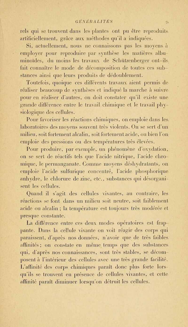 (JE.\EI1 ALITES ij, rcls qui se trouvent dans les plantes ont pu être reproduits- artiriciellement, grâce aux méthodes qu'il a indiquées. Si, actuellement, nous ne cojmaissons pas les moyens à employer povu' reproduire [)ar synthèse les matières alhu- niinoïdes, du moins les travaux de Schul/enberger ont-ils lait connaître le mode de décomposition de toutes ces sub- stances ainsi que leurs produits de dédoublement. Toutefois, quoique ces dillérents travaux aient permis de réaliser beaucoup de synthèses et indiqué la marche à suivre pour en réaliser d'autres, on doit constater qu'il existe une grande diflérence entre le travail chimique et le travail phy- siologique des cellules. Pour favoriser les réactions chimiques, on emploie dans les laboratoires des moyens souvent très violents. On se sert d'un milieu, soit fortement alcalin, soit fortement acide, ou bien l'on emploie des pressions ou des températures très élevées. Pour produire, par exemple, im phénomène d'oxydation,, on se sert de réactifs tels que l'acide nitrique, l'acide chro- mique, le permanganate. Comme moyens déshydratants, on emploie l'acide sulfurique concenti^é, l'acide phosphorique anhydre, le chlorure de zinc, etc., substances qui désorgani- sent les cellules. Quand il s'agit des cellules vivantes, au contraire, les réactions se font dans un milieu soit neutre, soit faiblement acide ou alcalin ; la température est toujours très modérée et ]3resque constante. La différence entre ces deux modes opératoires est frap- ])ante. Dans la cellule vivante on voit réagir des corps qui paraissent, d'après nos données, n'avoir que de très faibles affinités ; on constate en même, temps que des substances qui, d'après nos connaissances, sont très stables, se décom- posent à l'intérieur des cellules avec une très grande facilité. 1^'affinité des corps chimiques paraît donc plus forte lors- qu'ils se trouvent en présence de cellules vivantes, et cette affinité paraît diminuer lorsqu'on détruit les cellules.