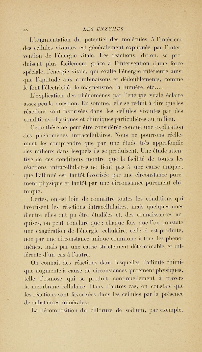 L'augmontation du potentiel des molécules à l'intérieur des cellules vivantes est généralement expliquée par l'inter- vention de l'énergie vitale. Les réactions, dit-on, se pro- duisent plus facilement grâce à l'intervention d'une force spéciale, l'énergie vitale, cjui exalte l'énergie intérieure ainsi que l'aptitude aux combinaisons et dédoublements, comme le font l'éleclricité, le magnétisme, la lumière, etc.... L'explication des phénomènes par l'énergie vitale éclaire assez peu la c[uestion. En somme, elle se réduit à dire cjueles réactions sont favorisées dans les cellules vivantes par des conditions physiques et chimiques particulières au milieu. Cette thèse ne peut être considérée comme une explication des phénomènes intracellulaires. Nous ne pourrons réelle- ment les comprendre que par une étude très approfondie des milieux dans lesquels ils se produisent. Une étude atten- tive de ces conditions montre que la facilité de toutes les réactions intracellulaires ne tient pas à une cause unique ; cjue l'affinité est tantôt favorisée par une circonstance pure- ment physique et tantôt par une circonstance purement chi mique. Certes, on est loin de connaître toutes les conditions cjui favorisent les réactions intracellulaires, mais c|uelques-unes d'entre elles ont pu être étudiées et, des connaissances ac- c|uises, on peut conclure cjue : chacjue fois c{ue l'on constate une exagération de l'énergie cellulaire, celle-ci est produite, non par une circonstance unique commune à tous les phéno- mènes, mais par une cause strictement déterminable et dii- férente d'un cas à l'autre. On connaît des réactions dans lesquelles l'affinité chimi- que augmente à cause de circonstances purement physiques, telle l'osmose c[ui se produit continuellement à travers la membrane cellulaire. Dans d'autres cas, on constate que les réactions sont favorisées dans les cellules par la présence de substances minérales. La décomposition du chlorure de sodium, par exemple,