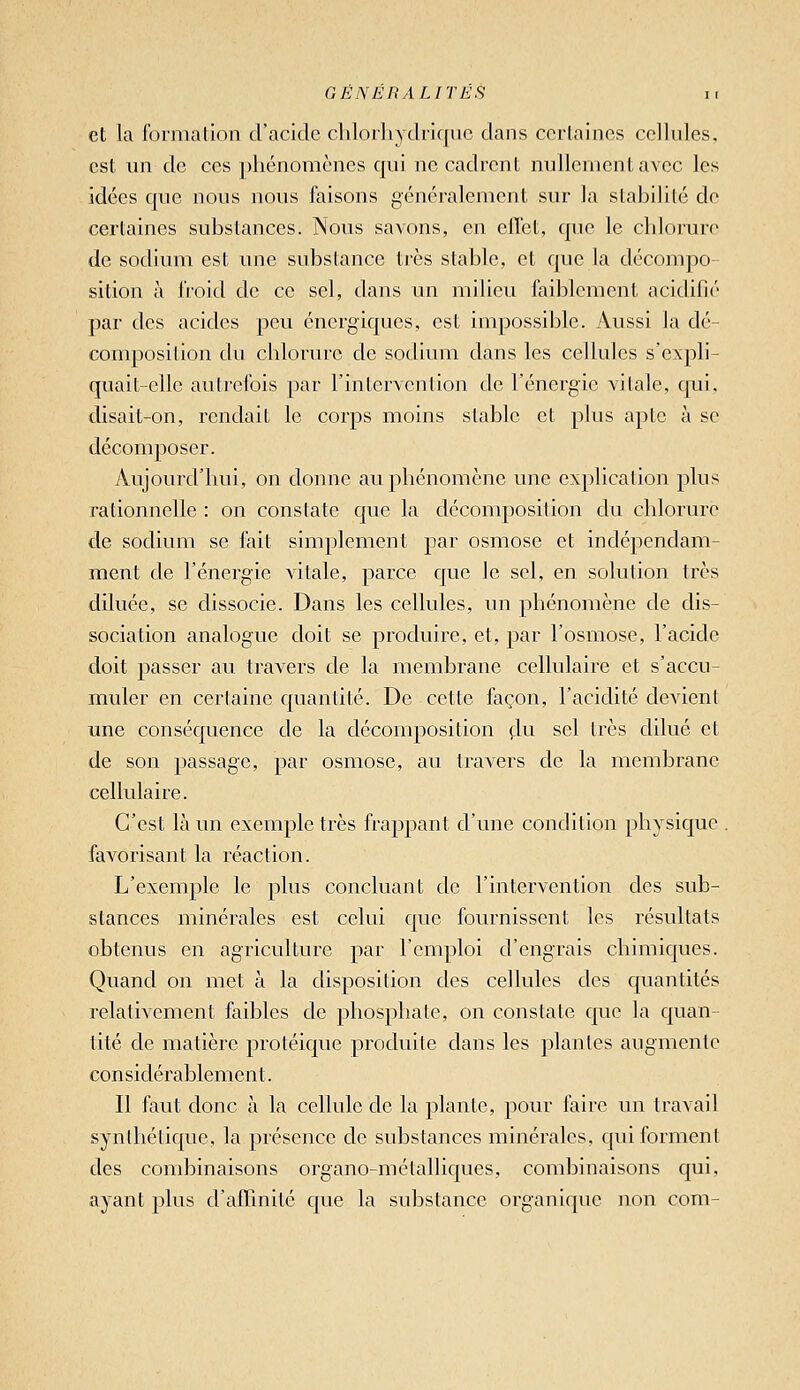 et la formation d'acide chloiliydriquc dans ccrlaincs cellules, est un de ces phénomènes qui ne cadrent nullement avec les idées que nous nous faisons généralement sur la stabilité de certaines substances. Nous savons, en clTet, que le chlorure de sodium est une substance très stable, et que la décompo sition à froid de ce sel, dans un milieu faiblement acidifié par des acides peu énergiques, est impossible. Aussi la dé- composition du chlorure de sodium dans les cellules s'expli- quait-elle autrefois par l'intervention de l'énergie vitale, cpii, disait-on, rendait le corps moins stable et plus apte à se décomposer. Aujourd'hui, on donne au phénomène une explication plus rationnelle : on constate que la décomposition du chlorure de sodium se fait simplement par osmose et indépendam- ment de l'énergie vitale, parce que le sel, en solution très diluée, se dissocie. Dans les cellules, un phénomène de dis- sociation analogue doit se produire, et, par l'osmose, l'acide doit passer au travers de la membrane cellulaire et s'accu- muler en certaine quantité. De cette façon, l'acidité devient une conséquence de la décomposition çlu sel très dilué et de son passage, par osmose, au travers de la membrane cellulaire. C'est là un exemple très frappant d'une condition physique . favorisant la réaction. L'exemple le plus concluant de l'intervention des sub- stances minérales est celui que fournissent les résultats obtenus en agriculture par l'emploi d'engrais chimiques. Quand on met à la disposition des cellules des quantités relativement faibles de phosphate, on constate que la quan- tité de matière protéique produite dans les plantes augmente considérablement. Il faut donc à la cellule de la plante, pour faire un travail synthétique, la présence de substances minérales, qui forment des combinaisons organo-métalliques, combinaisons qui, ayant plus d'affinité que la substance organique non com-