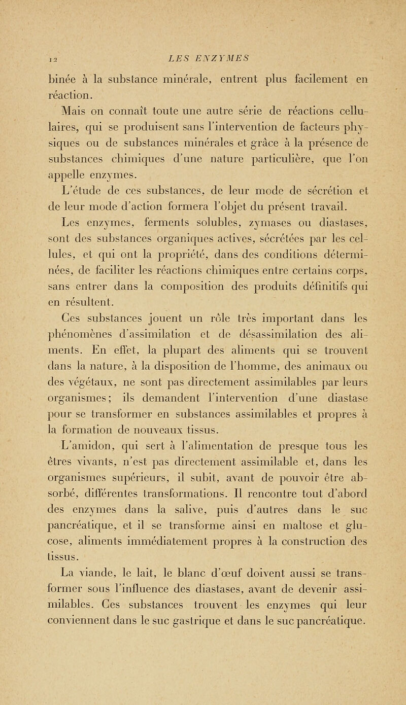 binée à la substance minérale, entrent plus facilement en réaction. Mais on connaît toute une autre série de réactions cellu- laires, qui se produisent sans l'intervention de facteurs phy- siques ou de substances minérales et grâce à la présence de substances chimiques d'une nature particulière, que l'on appelle enzymes. L'étude de ces substances, de leur mode de sécrétion et de leur mode d'action formera l'objet du présent travail. Les enzymes, ferments solubles, zymases ou diastases, sont des substances organiques actives, sécrétées par les cel- lules, et qui ont la propriété, dans des conditions détermi- nées, de faciliter les réactions chimiques entre certains corps, sans entrer dans la composition des produits définitifs qui en résultent. Ces substances jouent un rôle très important dans les phénomènes d'assimilation et de désassimilation des ali- ments. En effet, la plupart des aliments qui se trouvent dans la nature, à la disposition de l'homme, des animaux ou des végétaux, ne sont pas directement assimilables par leurs organismes; ils demandent l'intervention d'une diastase pour se transformer en substances assimilables et propres à la formation de nouveaux tissus. L'amidon, qui sert à l'alimentation de presque tous les êtres vivants, n'est pas directement assimilable et, dans les organismes supérieurs, il subit, avant de pouvoir être ab- sorbé, différentes transformations. Il rencontre tout d'abord des enzymes dans la salive, puis d'autres dans le suc pancréatique, et il se transforme ainsi en maltose et glu- cose, aliments immédiatement propres à la construction des tissus. La viande, le lait, le blanc d'œuf doivent aussi se trans- former sous l'influence des diastases, avant de devenir assi- milables. Ces substances trouvent les enzymes qui leur conviennent dans le suc gastrique et dans le suc pancréatique.