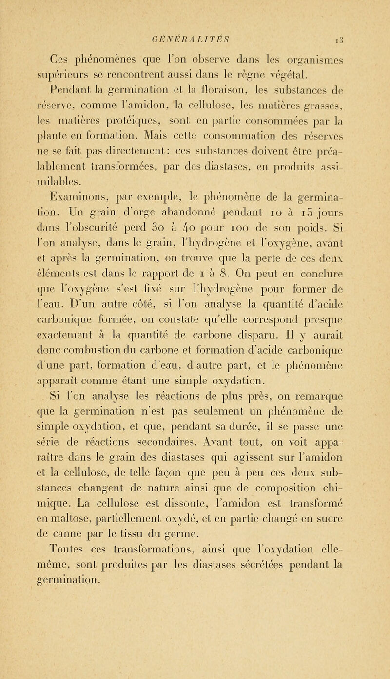 Ces phénomènes que l'on observe dans les organismes supérieurs se renconirent aussi clans le règne végétal. Pendant la germination et la floraison, les substances de réserve, comme l'amidon, la cellulose, les matières grasses, les matières protéiques, sont en parlie consommées par la plante en formation. Mais cette consommation des réserves ne se fait pas directement : ces substances doivent être préa- lablement transformées, par des diastases, en produits assi- milables. Examinons, par exemple, le phénomène de la germina- tion. Un grain d'orge abandonné pendant lo à i5 jours dans l'obscurité perd 3o à /io pour loo de son 2:)oids. Si l'on analyse, dans le grain, l'hydrogène et l'oxygène, avant et après la germination, on trouve que la perte de ces deux éléments est dans le rapport de i à 8. On peut en conclure fjue l'oxygène s'est fixé sur l'hydrogène pour former de leau. D'un autre côté, si l'on analyse la quantité d'acide carbonique formée, on constate qu'elle correspond presque exactement à la quantité de carbone disparu. Il y aurait donc combustion du carbone et formation d'acide carbonique d'une part, formation d'eau, d'autre part, et le phénomène apparaît comme étant une simple oxydation. Si l'on analyse les réactions de plus près, on remarque que la germination n'est pas seulement un phénomène de simple oxydation, et cpie, pendant sa durée, il se passe une série de réactions secondaires. Avant tout, on voit appa- raître dans le grain des diastases qui agissent sur l'amidon et la cellulose, de telle façon que peu à peu ces deux sub- stances changent de nature ainsi que de composition chi- mique. La cellulose est dissoute, l'amidon est transformé enmaltose, partiellement oxydé, et en jaartie changé en sucre de canne par le tissu du germe. Toutes ces transformations, ainsi que l'oxydation elle- même, sont produites par les diastases sécrétées pendant la cermination.