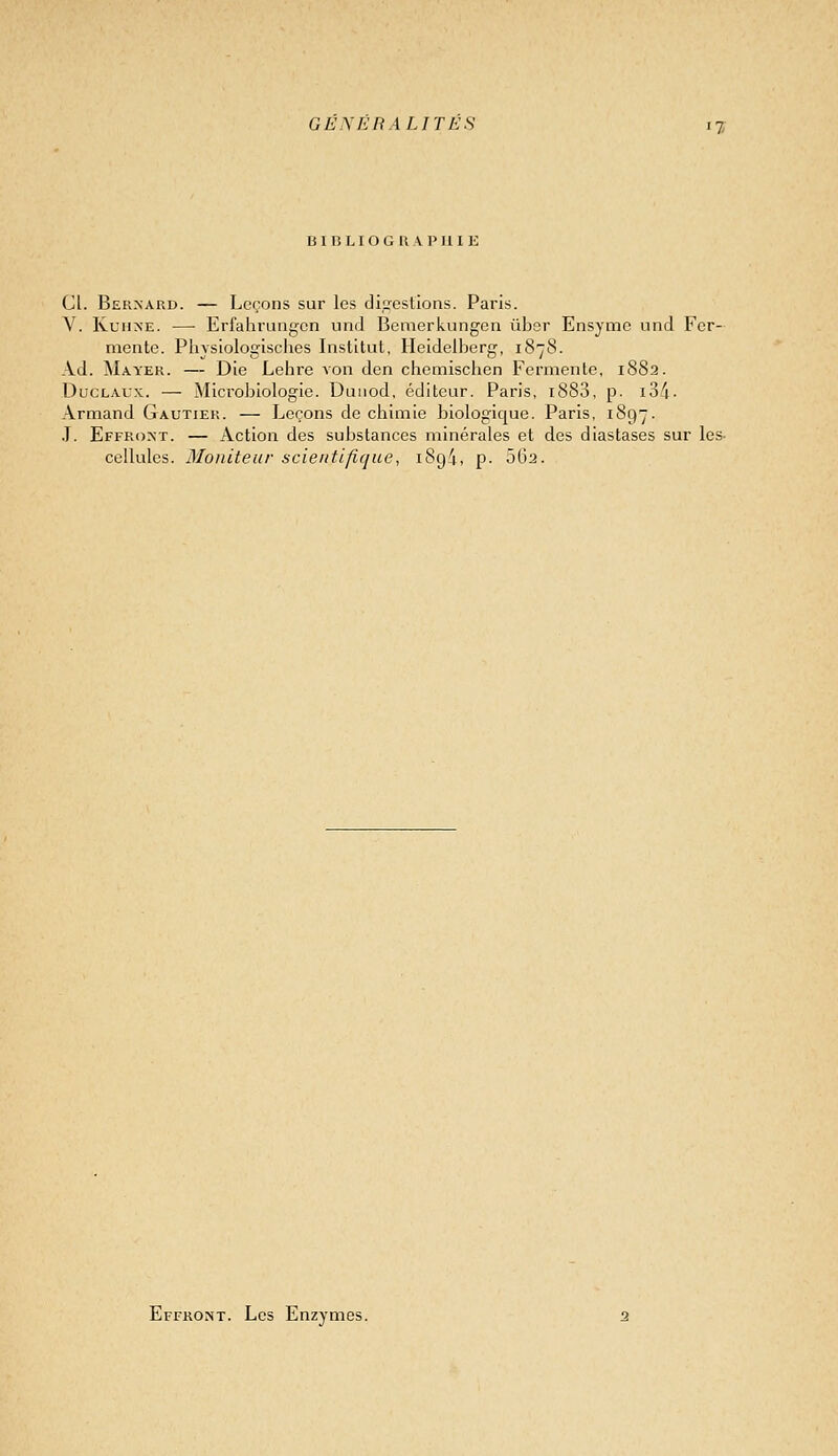 B I B L I O G K A P II I E Cl. Bernard. — Leçons sur les dipjestions. Paris. V. KuiiNE. — Erfahrungcn und Bemerkungcn ubor Ensymc und Fer- mente. PliYsiologisclies Institut, Heidelberg, 1878. Ad. Mayer. — Die Lehre von den chemisclien Fermente, 1882. DucLAUx. — Microbiologie. Duiiod, éditeur. Paris, i883, p. i34- Armand Gautier. — Leçons de chimie biologique. Paris, 1897. ,T. Effroxt. — Action des substances minérales et des diastases sur les- cellules. Moniteur scientifique, iSg/t, p. 562. Effront. Les Enzymes.