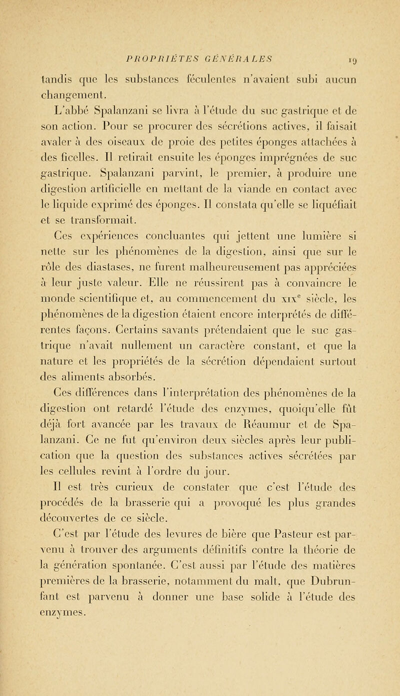 PIlOPlUETES GÉMiRA LES '9 tandis que les sul^slanccs féciilcnlcs n'avaient subi ancun changement. L'abbé Spalanzani se livra à réliide du suc gastrique et de son action. Pour se procurer des sécrétions actives, il faisait avaler à des oiseaux de proie des petites éponges attachées à des ficelles. Il retirait ensuite les éponges imprégmées de suc gastrique. Spalanzani parvint, le premier, à produire une digestion artificielle en mettant de la viande en contact avec le liquide exprimé des éponges. Il constata qu'elle se liquéfiait et se transformait. Ces expériences concluantes qui jettent une lumière si nette sur les phénomènes de la digestion, ainsi que sur le rôle des diastases, ne furent malheureusement pas appréciées à leur juste valeur. Elle ne réussirent pas à convaincre le monde scientifique et, au commencement du xix siècle, les phénomènes de la digestion étaient encore interprétés de difie- rentes façons. Certains savants prétendaient que le suc gas- trique n'avait nullement un caractère constant, et que la nature et les propriétés de la sécrétion dépendaient surtout des aliments absorbés. Ces différences dans l'interprétation des phénomènes de la digestion ont retardé l'étude des enzymes, quoiqu'elle fût déjà fort avancée par les travaux de Réaumur et de Spa- lanzani. Ce ne fut qu'environ deux siècles après leur publi- cation que la question des substances actives sécrétées par les cellules revint à l'ordre du jour. Il est très curieux de constater que c'est l'étude des procédés de la brasserie qui a provoqué les plus grandes découvertes de ce siècle. C'est par l'étude des levures de bière que Pasteur est par- venu à trouver des arguments définitifs contre la théorie de la génération spontanée. C'est aussi par l'étude des matières premières de la brasserie, notamment du malt, que Dubrun- fant est parvenu à donner une base solide à l'étude des enzymes.