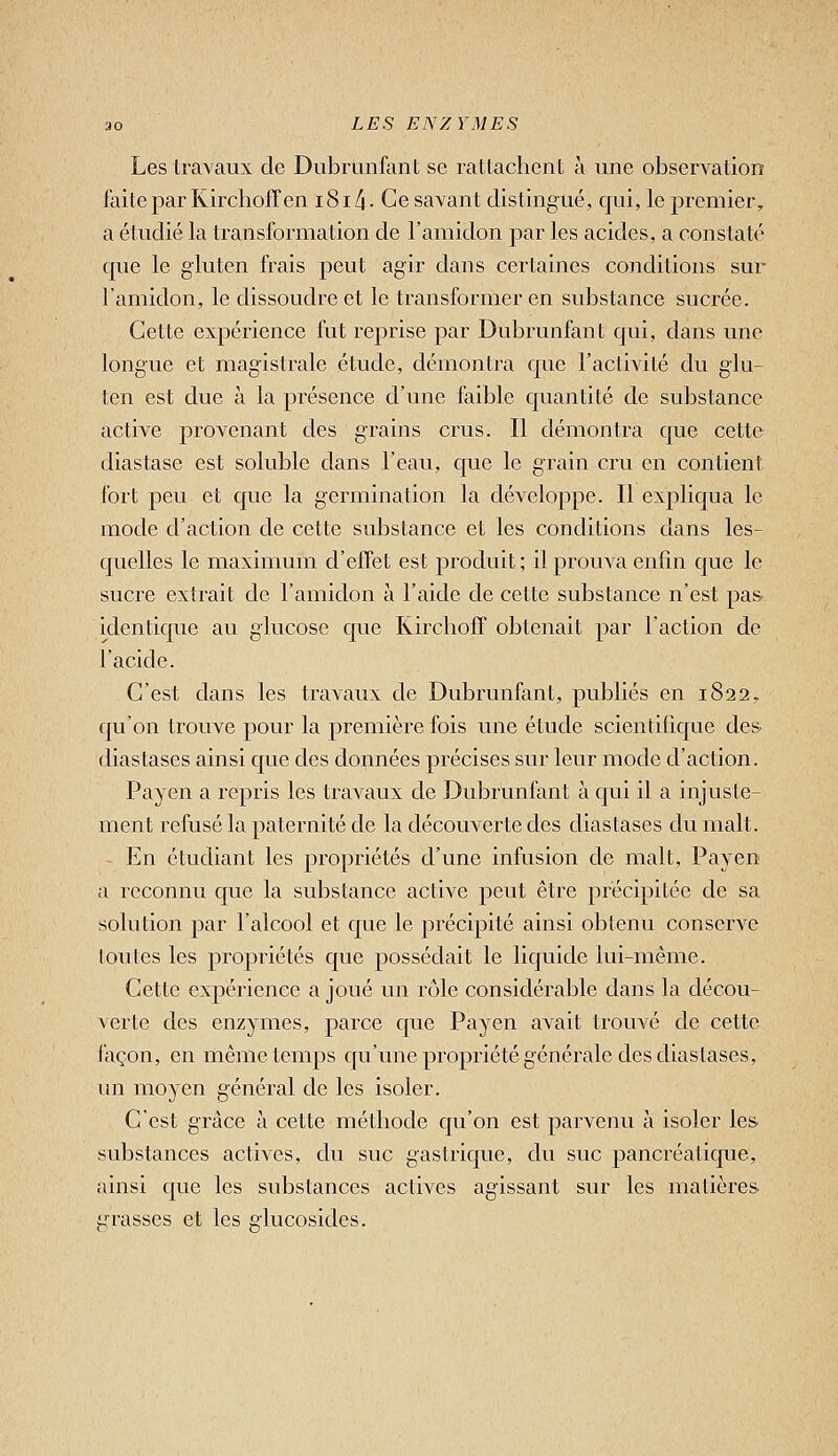 Les travaux de Dubrunfant se rattachent à une observation laite par Kirchoffen i8i/i- Ce savant distingué, qui, le premier, a étudié la transformation de l'amidon par les acides, a constaté que le gluten frais peut agir dans certaines conditions sur l'amidon, le dissoudre et le transformer en substance sucrée. Cette expérience fut reprise par Dubrunfant qui, dans une longue et magistrale étude, démontra que l'activité du glu- ten est due à la présence d'une faible quantité de substance active provenant des grains crus. Il démontra que cette diastase est soluble dans l'eau, que le grain cru en contient fort peu et que la germination la développe. Il expliqua le mode d'action de cette substance et les conditions dans les- quelles le maximum d'effet est produit; il prouva enfin que le sucre extrait de l'amidon à l'aide de cette substance n'est pas- identique au glucose que Kirchoff obtenait par l'action de l'acide. C'est dans les travaux de Dubrunfant, publiés en 1822, qu'on trouve pour la première fois une étude scientifique des diastases ainsi que des données précises sur leur mode d'action. Payen a repris les travaux de Dubrunfant à qui il a injuste- ment refusé la paternité de la découverte des diastases du malt. En étudiant les propriétés d'une infusion de malt, Payen a reconnu que la substance active peut être précipitée de sa solution par l'alcool et que le précipité ainsi obtenu conserve toutes les propriétés que possédait le liquide lui-même. Cette expérience a joué un rôle considérable dans la décou- verte des enzymes, parce que Payen avait trouvé de cette façon, en même temps qu'une propriété générale des diastases, un moyen général de les isoler. C'est grâce à cette méthode qu'on est parvenu à isoler les substances actives, du suc gastrique, du suc pancréatique, ainsi que les substances actives agissant sur les matières grasses et les glucosides.