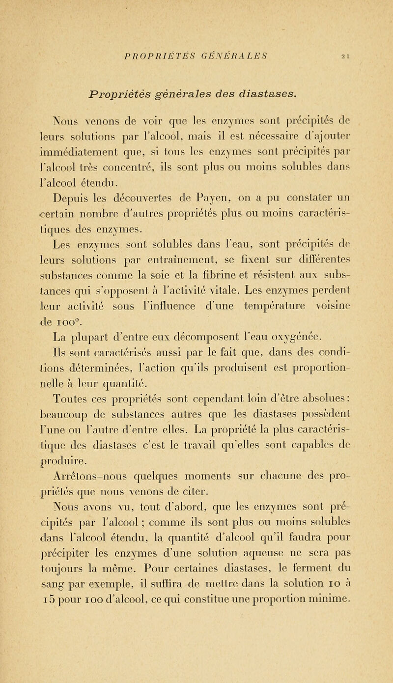 Propriétés générales des diastases. Nous Ycnons do voir que les enzymes sont précipilcs de leurs solutions par l'alcool, mais il est nécessaire d'ajouter immédiatement que, si tous les enzymes sont précipités par l'alcool très concentré, ils sont plus ou moins solubles dans l'alcool étendu. Depuis les découvertes de Payen, on a pu constater un certain nombre d'autres propriétés plus ou moins caractéris- tiques des enzymes. Les enzymes sont solubles dans l'eau, sont précipités de leurs solutions par entraînement, se fixent sur diflerentes substances comme la soie et la fibrine et résistent aux subs- tances qui s'opposent à l'activité vitale. Les enzymes perdent leur activité sous l'influence d'une température voisine de 100°. La plupart d'entre eux décomposent l'eau oxygénée. Ils sont caractérisés aussi par le fait que, dans des condi- tions déterminées, l'action qu'ils produisent est proportion- nelle à leur quantité. Toutes ces propriétés sont cependant loin d'être absolues : beaucoup de substances autres que les diastases possèdent l'une ou l'autre d'entre elles. La propriété la plus caractéris- tique des diastases c'est le travail qu'elles sont capables de produire. Arrêtons-nous quelques moments sur chacune des pro- priétés que nous venons de citer. Nous avons vu, tout d'abord, que les enzymes sont pré- cipités par l'alcool ; comme ils sont plus ou moins solubles dans l'alcool étendu, la quantité d'alcool qu'il faudra pour précipiter les enzymes d'une solution aqueuse ne sera pas toujours la même. Pour certaines diastases, le ferment du sang par exemple, il suffira de mettre dans la solution 10 à 15 pour 100 d'alcool, ce qui constitue une proportion minime.