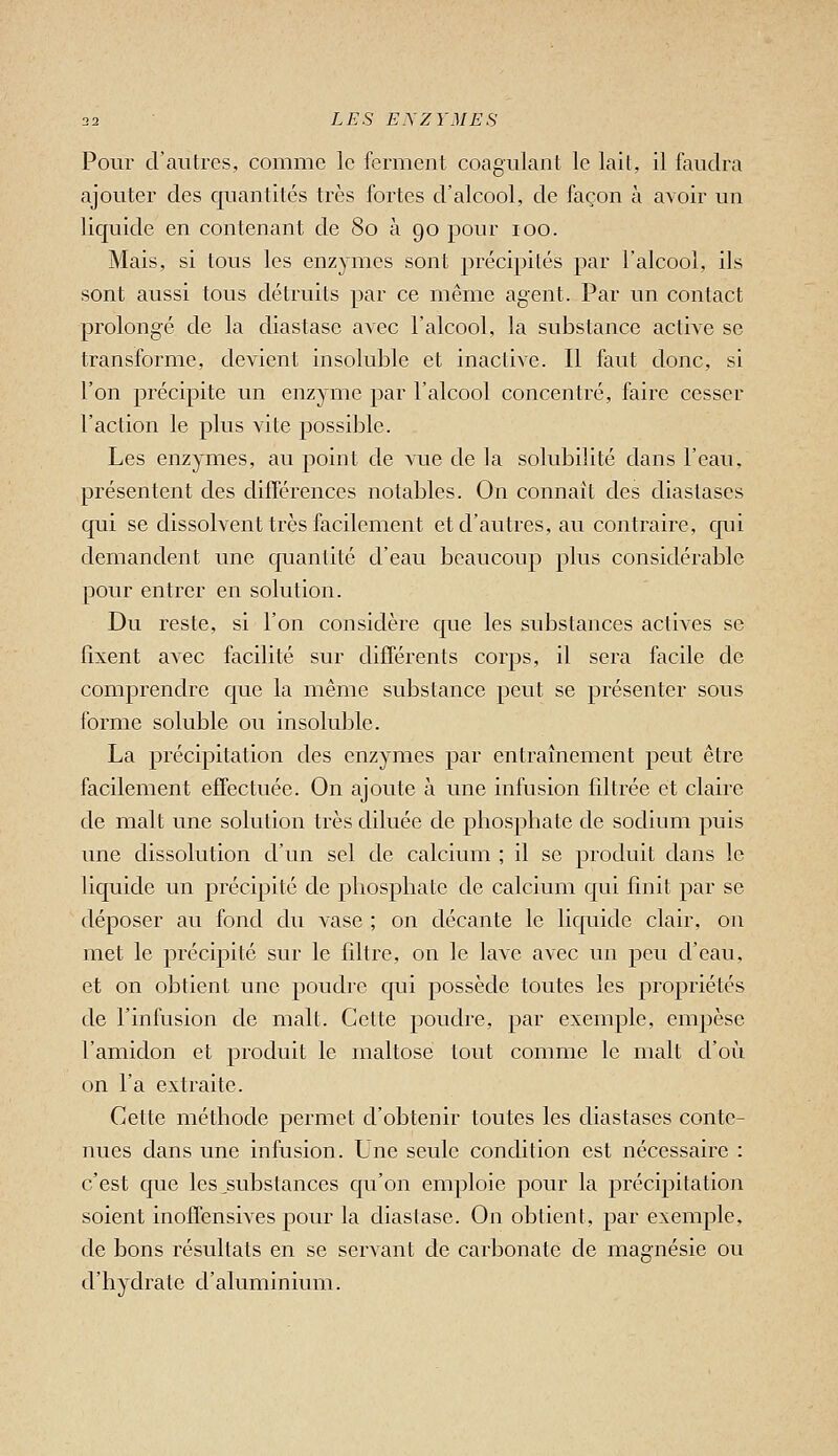 Pour d'autres, comme le ferment coagulant le lait, il faudra ajouter des quantités très fortes d'alcool, de façon à avoir un liquide en contenant de 80 à go pour 100. Mais, si tous les enzymes sont précipités par l'alcool, ils sont aussi tous détruits par ce même agent. Par un contact prolongé de la diastase avec l'alcool, la substance active se transforme, devient insoluble et inaclive. Il faut clone, si l'on précipite un enzyme par l'alcool concentré, faire cesser l'action le plus vite possible. Les enzymes, au point de vue de la solubilité dans l'eau, présentent des différences notables. On connaît des diastases qui se dissolvent très facilement et d'autres, au contraire, qui demandent une quantité d'eau beaucoup plus considérable pour entrer en solution. Du reste, si l'on considère que les substances actives se fixent avec facilité sur différents corps, il sera facile de comprendre que la même substance peut se présenter sous forme soluble ou insoluble. La précipitation des enzymes par entraînement peut être facilement effectuée. On ajoute à une infusion filtrée et claire de malt une solution très diluée de phosphate de sodium puis une dissolution d'un sel de calcium ; il se produit dans le liquide un précipité de phosphate de calcium qui finit par se déposer au fond du vase ; on décante le liquide clair, on met le précipité sur le filtre, on le lave avec un peu d'eau, et on obtient une poudre qui possède toutes les propriétés de l'infusion de malt. Cette poudre, par exemple, empèse l'amidon et produit le maltose tout comme le malt d'où on l'a extraite. Cette méthode permet d'obtenir toutes les diastases conte- nues clans une infusion. Une seule condition est nécessaire : c'est que les,substances qu'on emploie pour la précipitation soient inoffensives pour la diastase. On obtient, par exemple, de bons résultats en se servant de carbonate de magnésie ou d'hydrate d'aluminium.