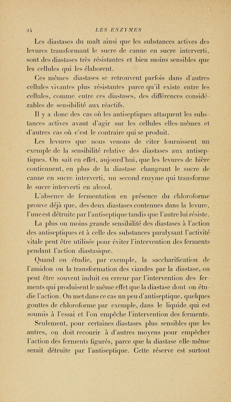 Les diastases du malt ainsi que les substances actives des levures transformant le sucre de canne en sucre interverti, ;sont des diastases très résistantes et bien moins sensibles que les cellules qui les élaborent. Ces mêmes diastases se retrouvent parfois dans d'autres ■cellules vivantes plus résistantes parce qu'il existe entre les ■cellules, comme entre ces diastases, des différences considé- irables de sensibilité aux réactifs. Il y a donc des cas où les antiseptiques attaquent les subs- tances actives avant d'agir sur les cellules elles-mêmes et ■d'autres cas où c'est le contraire qui se j^rocluit. Les levures que nous venons de citer fournissent un exemple de la sensibilité relative des diastases aux antisep- ticpies. On sait en effet, aujourd'hui, que les levures de bière •contiennent, en plus de la diastase changeant le sucre de canne en sucre interverti, un second enzyme qui transforme le sucre interverti en alcool. L'absence de fermentation en présence du chloroforme prouve déjà cjue, des deux diastases contenues dans la levure, l'uneest détruite par l'antiseptique tandis que l'autre lui résiste. La plus ou moins grande sensibilité des diastases à l'action <les antiseptiques et à celle des substances paralysant l'activité vitale peut être utilisée pour éviter l'intervention des ferments pendant l'action diastasique. Quand on étudie, par exemple, la saccharification de l'amidon ou la transformation des viandes par la diastase, on peut être souvent induit en erreur par l'intervention des fer- ments qui produisent le même effet que la diastase dont on étu- die l'action. On met dans ce cas un peu d'antiseptique, quelques gouttes de chloroforme par exemple, dans le liquide c[ui est soumis à l'essai et l'on empêche l'intervention des ferments. Seulement, pour certaines diastases plus sensibles que les autres, on doit recourir à d'autres moyens pour empêcher l'action des ferments figurés, parce que la diastase elle-même serait détruite par l'antiseptique. Cette réserve est surtout