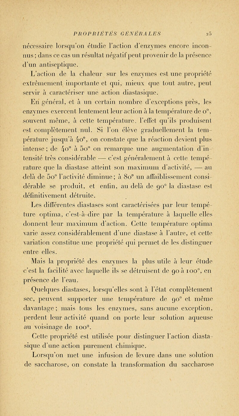 nécessaire lorsqu'on éUidic l'aclion d'enzymes encore incon- nus ; dans ce cas un résullal négalii'peut provenir de la présence d'un antiseptique. L'action de la cbaleui sur les enzymes est une propriété extrêmement importante et qui, mieux que tout autre, peut servir à caractériser une action diastasique. En général, et à un certain nombre d'exceptions près, les enzymes exercent lentement leur action à la température de o, souvent même, à cette température, l'efièt qu'ils produisent est complètement nul. Si l'on élève graduellement la tem- ])érature jusqu'à 4o°, on constate que la réaction devient plus intense ; de /io° à 5o on remarque une augmentation d'in- tensité très considérable — c'est généralement à cette tempé- rature que la diastase atteint son maximum d'activité, — au delà de 5o° l'activité diminue; à 80° un affaiblissement consi- dérable se produit, et enfin, au delà de go° la diastase est définitivement détruite. Les différentes diastases sont caractérisées par leur tempé- ture optima, c'est-à-dire par la température à laquelle elles donnent leur maximum d'action. Cette température optima varie assez considérablement d'une diastase à l'autre, et cette variation constitue une propriété qui permet de les distinguer entre elles. Mais la propriété des enzymes la plus utile à leur étude c'est la facilité avec laquelle ils se détruisent de 90 à 100, en présence de l'eau. Quelques diastases, lorsqu'elles sont à l'état complètement sec, peuvent supporter une température de 90° et même davantage; mais tous les enzymes, sans aucune exception, perdent leur activité quand on porte leur solution aqueuse au voisinage de 100°. Cette propriété est utilisée pour distinguer l'action diasta- sique d'une action purement cliimique. Lorsqu'on met une infusion de levure dans une solution de saccharose, on constate la transformation du saccharose