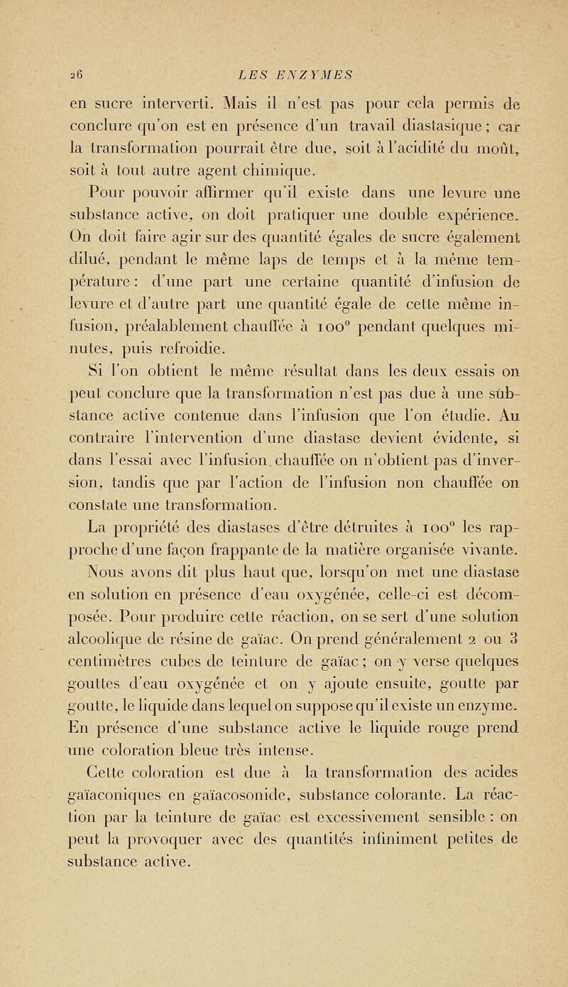 en sucre interverti. Mais il n'est pas pour cela permis de conclure qu'on est en présence d'un travail diastasique ; car la transformation pourrait être due, soit à l'acidité du moût, soit à tout autre agent chimique. Pour pouvoir affirmer qu'il existe dans une levure une substance active, on doit pratiquer une double expérience. On doit faire agir sur des quantité égales de sucre également dilué, pendant le même laps de temps et à la même tem- pérature : d'une part une certaine quantité d'infusion de levure et d'autre part une quantité égale de cette même in- fusion, préalablement chauffée à loo pendant quelques mi- nutes, puis refroidie. Si l'on obtient le même résultat dans les deux essais on peut conclure que la transformation n'est pas due à une sub- stance active contenue dans l'infusion que l'on étudie. Au contraire l'intervention d'une diastase devient évidente, si dans l'essai avec l'infusion, chauffée on n'obtient jaas d'inver- sion, tandis que par l'action de l'infusion non chauffée on constate une transformation. La propriété des diastases d'être détruites à lOo'' les rap- proche d'une façon frappante de la matière organisée vivante. INous avons dit plus haut que, lorsqu'on met une diastase en solution en présence d'eau oxygénée, celle-ci est décom- posée. Pour produire cette réaction, on se sert d'une solution alcoolique de résine de gaïac. On prend généralement 2 ou 3 centimètres cubes de teinture de gaïac ; on y verse quelques gouttes d'eau oxygénée et on y ajoute ensuite, goutte par goutte, le liquide dans lequel on suppose qu'il existe un enzyme. En présence d'une substance active le liquide rouge prend une coloration bleue très intense. Cette coloration est due à la transformation des acides gaïaconiques en gaïacosonidc, substance colorante. La réac- tion par la teinture de gaïac est excessivement sensible : on peut la provoquer avec des quantités infmiment petites de substance active.